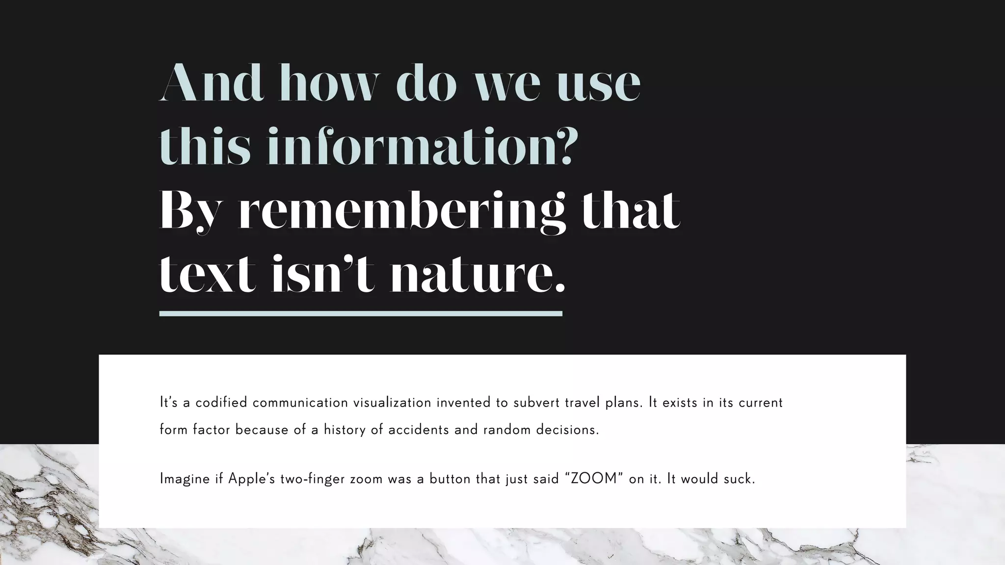 It’s a codified communication visualization invented to subvert travel plans. It exists in its current
form factor because of a history of accidents and random decisions.
Imagine if Apple’s two-finger zoom was a button that just said “ZOOM” on it. It would suck.
And how do we use
this information?
By remembering that
text isn’t nature.
 