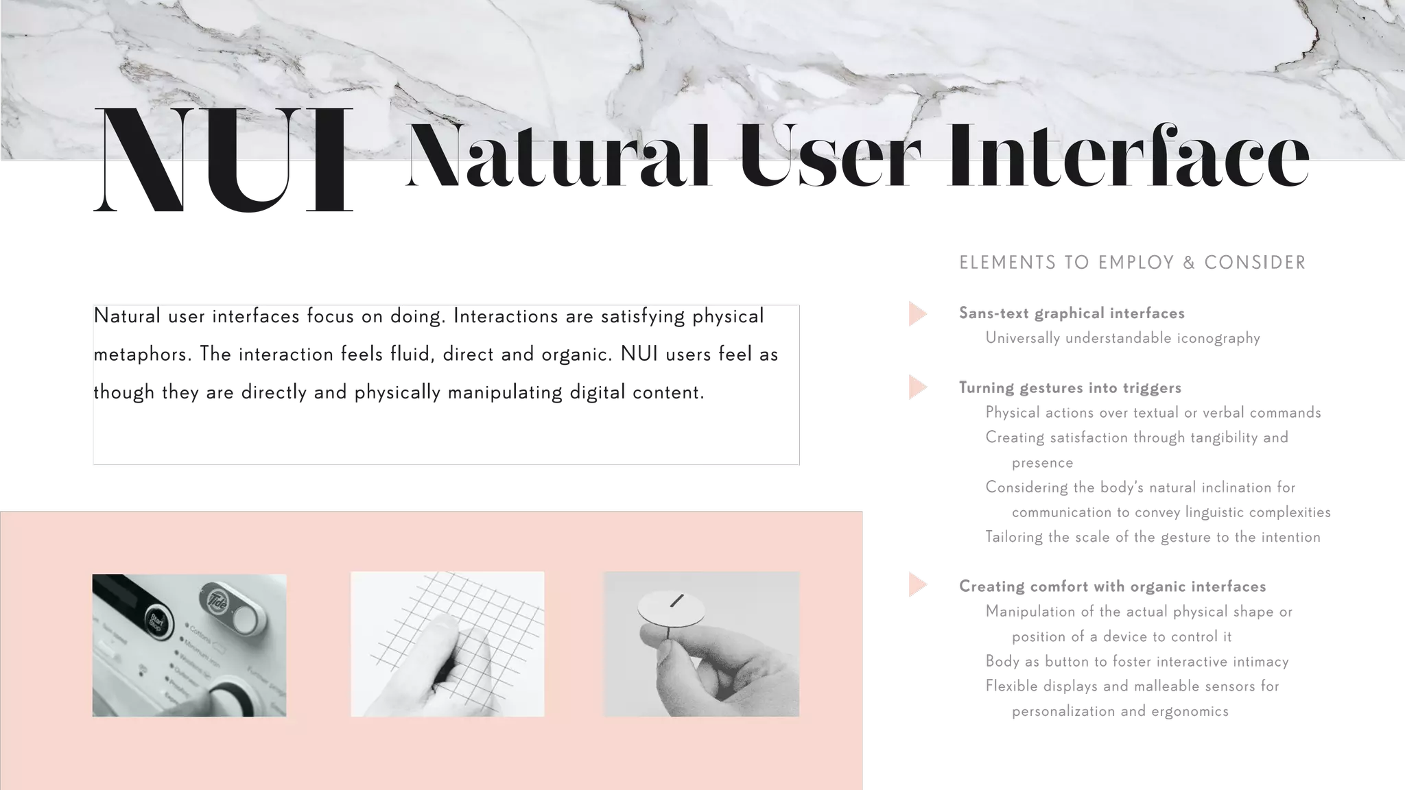 Natural User Interface
Natural user interfaces focus on doing. Interactions are satisfying physical
metaphors. The interaction feels fluid, direct and organic. NUI users feel as
though they are directly and physically manipulating digital content.
Sans-text graphical interfaces
	 Universally understandable iconography
Turning gestures into triggers
	 Physical actions over textual or verbal commands
	 Creating satisfaction through tangibility and
		presence
	 Considering the body’s natural inclination for
		 communication to convey linguistic complexities
	 Tailoring the scale of the gesture to the intention
Creating comfort with organic interfaces
	 Manipulation of the actual physical shape or
		 position of a device to control it
	 Body as button to foster interactive intimacy
	 Flexible displays and malleable sensors for
		 personalization and ergonomics
ELEMENTS TO EMPLOY & CONSIDER
 