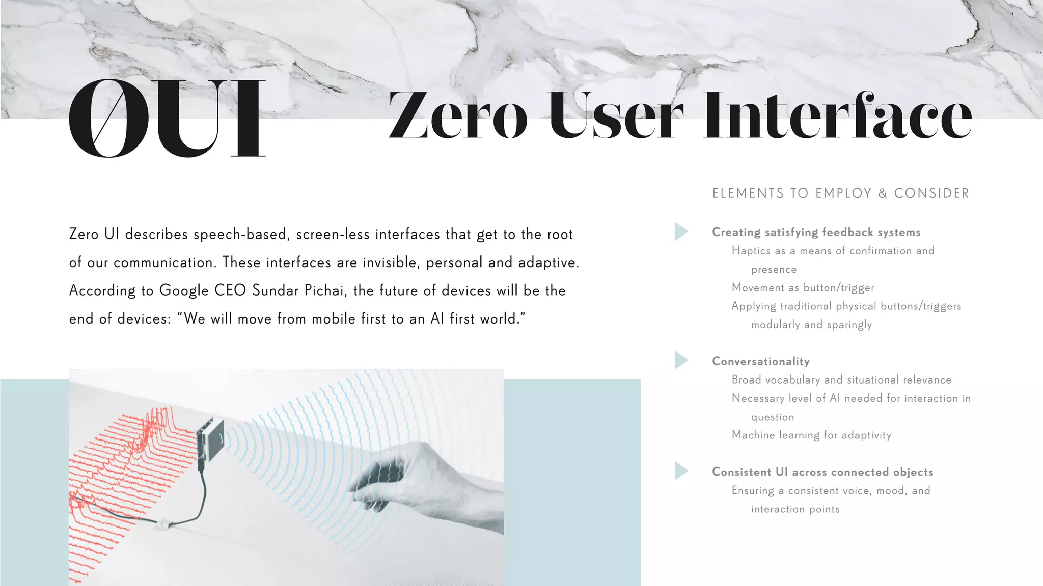 Zero User Interface
Zero UI describes speech-based, screen-less interfaces that get to the root
of our communication. These interfaces are invisible, personal and adaptive.
According to Google CEO Sundar Pichai, the future of devices will be the
end of devices: “We will move from mobile first to an AI first world.”
Creating satisfying feedback systems
	 Haptics as a means of confirmation and
		presence
	 Movement as button/trigger
	 Applying traditional physical buttons/triggers		
		 modularly and sparingly
Conversationality
	 Broad vocabulary and situational relevance
	 Necessary level of AI needed for interaction in
		question
	 Machine learning for adaptivity
Consistent UI across connected objects
	 Ensuring a consistent voice, mood, and
		interaction points
ELEMENTS TO EMPLOY & CONSIDER
 