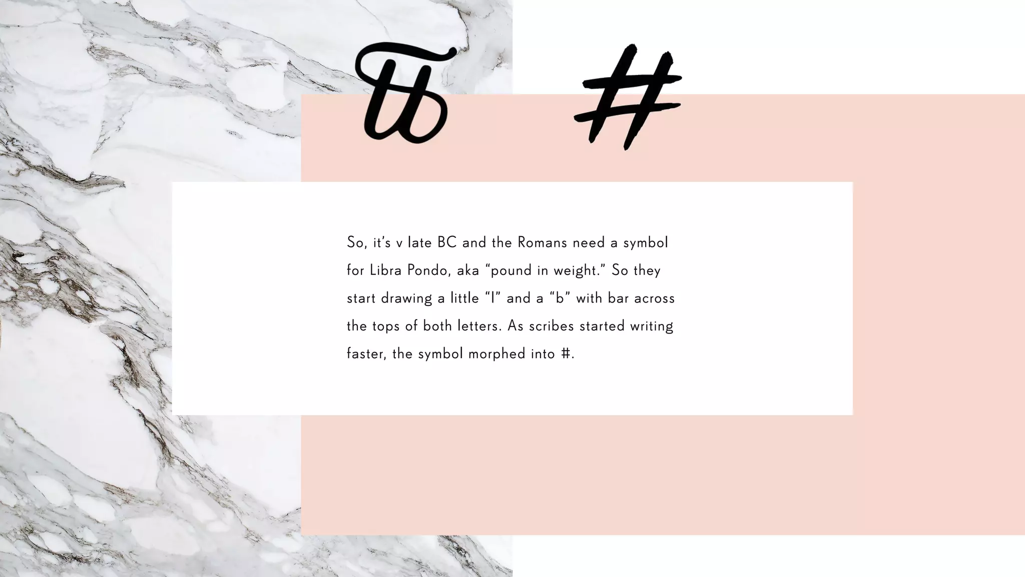 So, it’s v late BC and the Romans need a symbol
for Libra Pondo, aka “pound in weight.” So they
start drawing a little “l” and a “b” with bar across
the tops of both letters. As scribes started writing
faster, the symbol morphed into #.
 