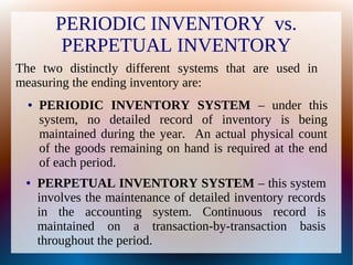 PERIODIC INVENTORY vs.
PERPETUAL INVENTORY
The two distinctly different systems that are used in
measuring the ending inventory are:
● PERPETUAL INVENTORY SYSTEM – this system
involves the maintenance of detailed inventory records
in the accounting system. Continuous record is
maintained on a transaction-by-transaction basis
throughout the period.
● PERIODIC INVENTORY SYSTEM – under this
system, no detailed record of inventory is being
maintained during the year. An actual physical count
of the goods remaining on hand is required at the end
of each period.
 