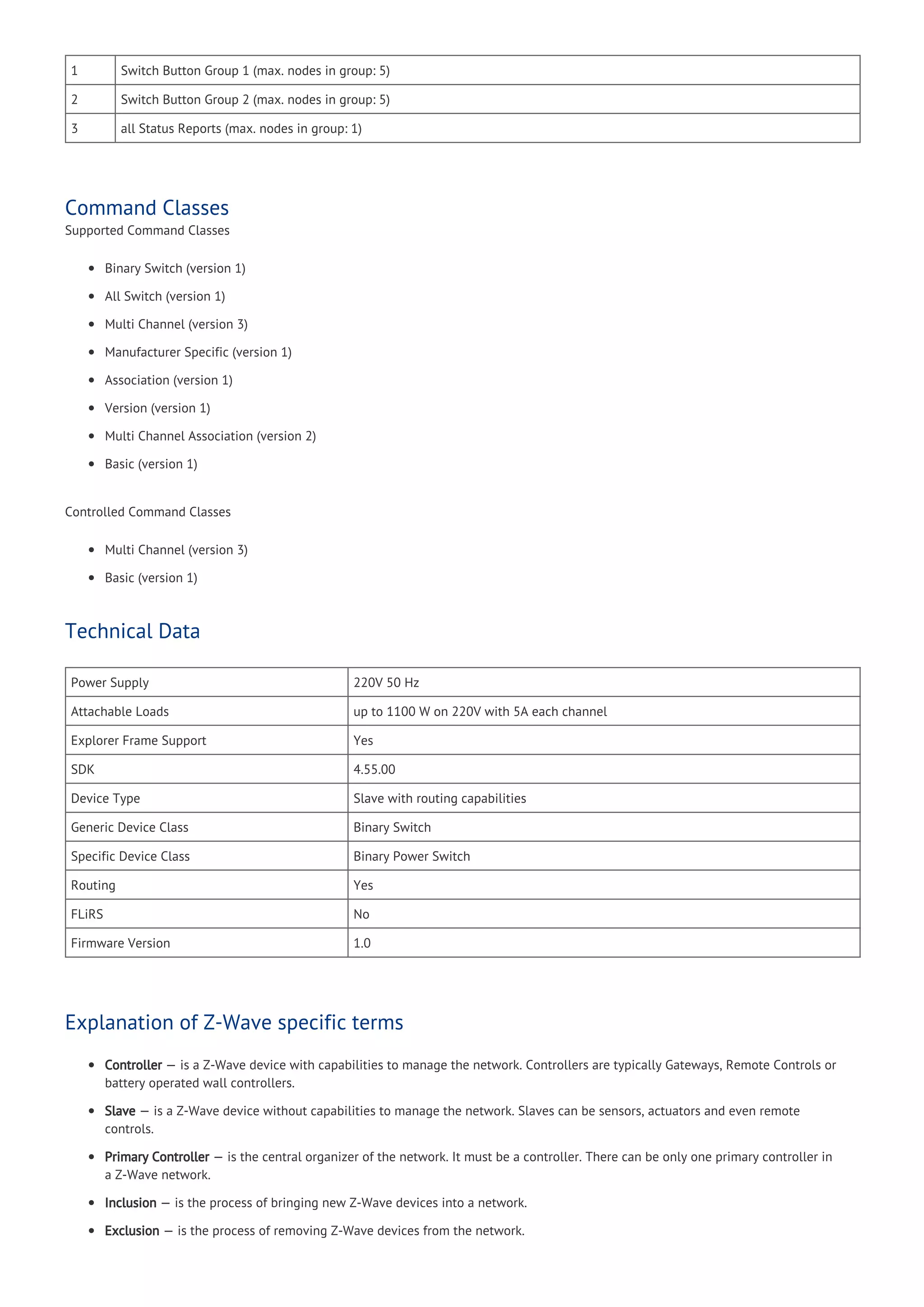 1 Switch Button Group 1 (max. nodes in group: 5)
2 Switch Button Group 2 (max. nodes in group: 5)
3 all Status Reports (max. nodes in group: 1)
Command Classes
Supported Command Classes
Binary Switch (version 1)
All Switch (version 1)
Multi Channel (version 3)
Manufacturer Specific (version 1)
Association (version 1)
Version (version 1)
Multi Channel Association (version 2)
Basic (version 1)
Controlled Command Classes
Multi Channel (version 3)
Basic (version 1)
Technical Data
Power Supply 220V 50 Hz
Attachable Loads up to 1100 W on 220V with 5A each channel
Explorer Frame Support Yes
SDK 4.55.00
Device Type Slave with routing capabilities
Generic Device Class Binary Switch
Specific Device Class Binary Power Switch
Routing Yes
FLiRS No
Firmware Version 1.0
Explanation of Z-Wave specific terms
Controller — is a Z-Wave device with capabilities to manage the network. Controllers are typically Gateways, Remote Controls or
battery operated wall controllers.
Slave — is a Z-Wave device without capabilities to manage the network. Slaves can be sensors, actuators and even remote
controls.
Primary Controller — is the central organizer of the network. It must be a controller. There can be only one primary controller in
a Z-Wave network.
Inclusion — is the process of bringing new Z-Wave devices into a network.
Exclusion — is the process of removing Z-Wave devices from the network.
 