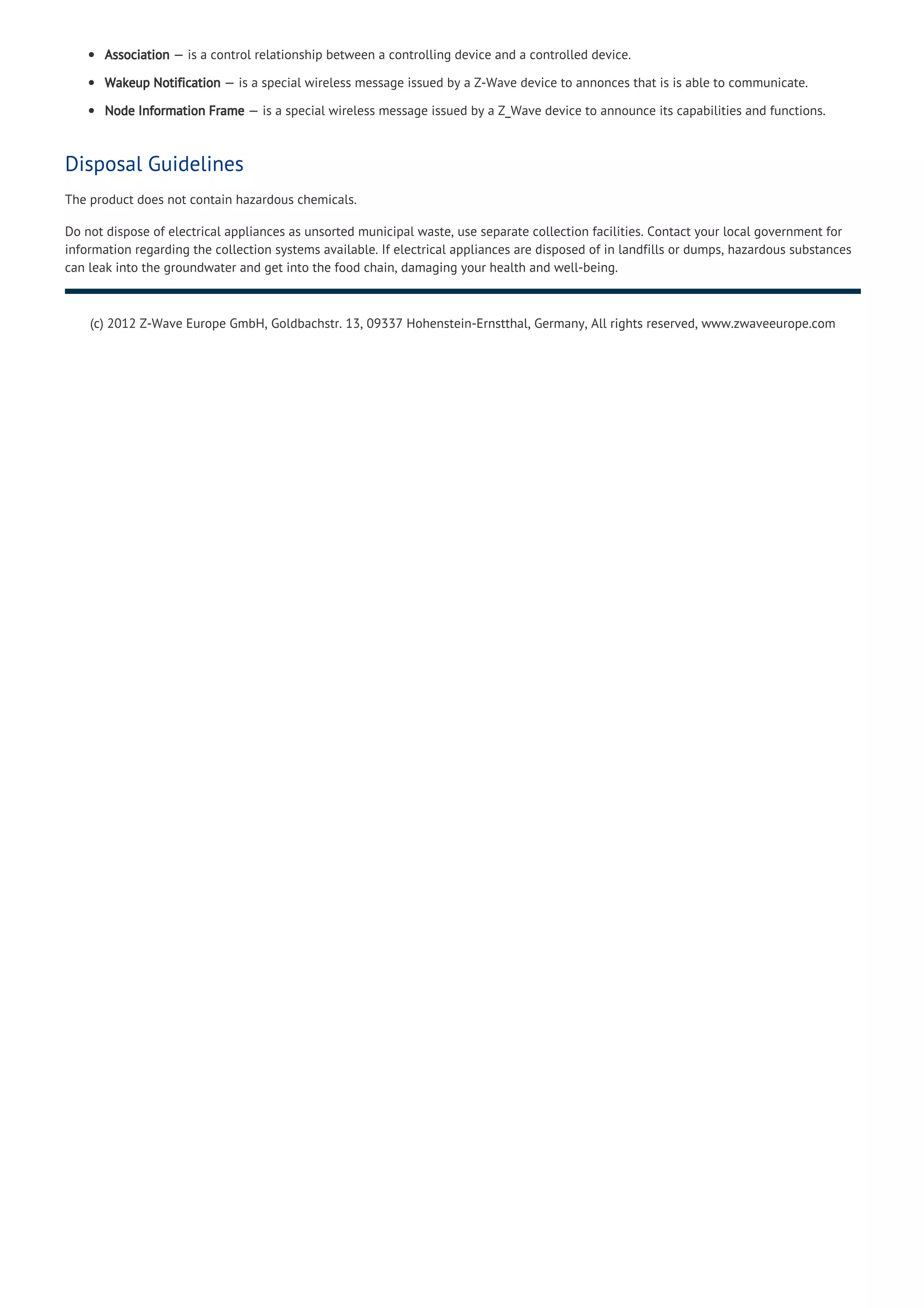 Association — is a control relationship between a controlling device and a controlled device.
Wakeup Notification — is a special wireless message issued by a Z-Wave device to annonces that is is able to communicate.
Node Information Frame — is a special wireless message issued by a Z_Wave device to announce its capabilities and functions.
Disposal Guidelines
The product does not contain hazardous chemicals.
Do not dispose of electrical appliances as unsorted municipal waste, use separate collection facilities. Contact your local government for
information regarding the collection systems available. If electrical appliances are disposed of in landfills or dumps, hazardous substances
can leak into the groundwater and get into the food chain, damaging your health and well-being.
(c) 2012 Z-Wave Europe GmbH, Goldbachstr. 13, 09337 Hohenstein-Ernstthal, Germany, All rights reserved, www.zwaveeurope.com
 