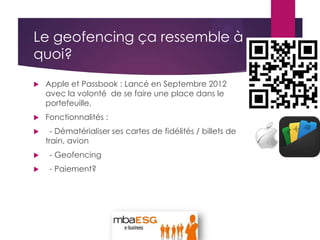 Le geofencing ça ressemble à
quoi?
 Apple et Passbook : Lancé en Septembre 2012
avec la volonté de se faire une place dans le
portefeuille.
 Fonctionnalités :
 - Dématérialiser ses cartes de fidélités / billets de
train, avion
 - Geofencing
 - Paiement?
 