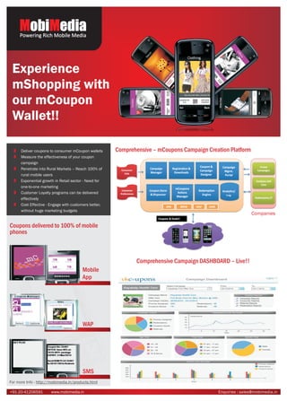 MobiMedia
     Powering Rich Mobile Media




 Experience
 mShopping with
 our mCoupon
 Wallet!!

      Deliver coupons to consumer mCoupon wallets      Comprehensive – mCoupons Campaign Creation Platform
      Measure the effectiveness of your coupon
      campaign
      Penetrate into Rural Markets – Reach 100% of
      rural mobile users
      Exponential growth in Retail sector - Need for
      one-to-one marketing
      Customer Loyalty programs can be delivered
      effectively
      Cost Effective - Engage with customers better,
      without huge marketing budgets
                                                                                                             Companies

Coupons delivered to 100% of mobile
phones



                                                              Comprehensive Campaign DASHBOARD – Live!!
                                        Mobile
                                        App




                                        WAP




                                        SMS
For more Info - http://mobimedia.in/products.html

+91-20-41206591        www.mobimedia.in                                                      Enquiries : sales@mobimedia.in
 