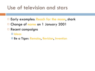 Use of television and stars Early examples:  Reach for the moon , shark Change of  name  on 1 January 2001 Recent campaigns Ideas Be a Tiger:  Remake ,  Revision ,  Invention   