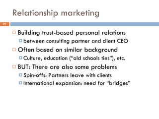 Relationship marketing Building trust-based personal relations between consulting partner and client CEO Often based on similar background Culture, education (“old schools ties”), etc. BUT: There are also some problems Spin-offs: Partners leave with clients International expansion: need for “bridges” 
