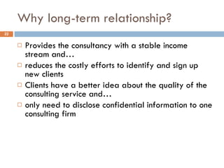 Why long-term relationship?  Provides the consultancy with a stable income stream and… reduces the costly efforts to identify and sign up new clients Clients have a better idea about the quality of the consulting service and… only need to disclose confidential information to one consulting firm 