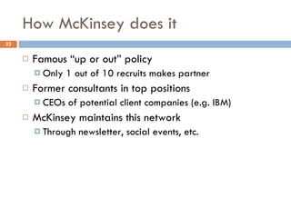 How McKinsey does it Famous “up or out” policy Only 1 out of 10 recruits makes partner Former consultants in top positions CEOs of potential client companies (e.g. IBM) McKinsey maintains this network Through newsletter, social events, etc. 