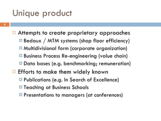 Unique product Attempts to create proprietary approaches Bedaux / MTM systems (shop floor efficiency) Multidivisional form (corporate organization) Business Process Re-engineering (value chain) Data bases (e.g. benchmarking; remuneration) Efforts to make them widely known Publications (e.g. In Search of Excellence) Teaching at Business Schools  Presentations to managers (at conferences) 