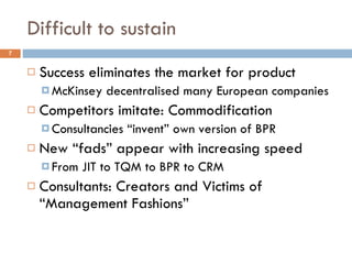 Difficult to sustain Success eliminates the market for product McKinsey decentralised many European companies Competitors imitate: Commodification Consultancies “invent” own version of BPR New “fads” appear with increasing speed From JIT to TQM to BPR to CRM Consultants: Creators and Victims of “Management Fashions” 