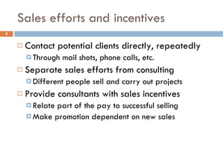 Sales efforts and incentives Contact potential clients directly, repeatedly Through mail shots, phone calls, etc. Separate sales efforts from consulting Different people sell and carry out projects Provide consultants with sales incentives Relate part of the pay to successful selling Make promotion dependent on new sales 