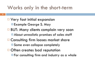 Works only in the short-term Very fast initial expansion Example George S. May BUT: Many clients complain very soon About unrealistic promises of sales staff Consulting firm looses market share Some even collapse completely Often creates bad reputation For consulting firm and industry as a whole 