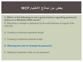 ‫االختبار‬ ‫نماذج‬ ‫من‬ ‫بعض‬MCP
4. Which of the following is not a good practice regarding password
policy on a Windows 2003 server?
A. Requiring a change in password by the administrator at regular time
intervals
B. Creating a minimum password length
C. Creating a maximum password age
D. Allowing the user to change his password
E. Setting an expiration date on the password
 