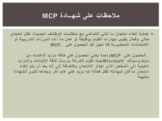 ‫ما‬ ‫امتحان‬ ‫إلغاء‬ ‫عملية‬‫تاتي‬‫امت‬ ‫فكل‬ ،‫الجديدة‬ ‫الوظائف‬ ‫متطلبات‬ ‫مع‬ ‫لتتماشى‬‫حان‬
‫حالى‬‫أو‬ ‫التدريبية‬ ‫الدورات‬ ‫أما‬ ،‫ما‬ ‫عمل‬ ‫أو‬ ‫بوظيفة‬ ‫القيام‬ ‫مهارات‬ ‫يقيس‬ ‫وفعال‬
‫على‬ ‫الحصول‬ ‫لك‬ ‫تجيز‬ ‫فال‬ ‫التحضيرية‬ ‫االمتحانات‬MCP..
.‫على‬ ‫الحصول‬MCP‫من‬ ‫االعتماد‬ ‫مزايا‬ ‫كافة‬ ‫على‬ ‫الحصول‬ ‫يعنى‬ ‫واحدة‬
‫مايكروسوفت‬Microsoft‫والمزايا‬ ‫االثباتات‬ ‫كافة‬ ‫بإرسال‬ ‫الشركة‬ ‫تقوم‬ ‫حيث‬
‫إلغاء‬ ‫يتم‬ ‫أن‬ ‫بعد‬ ‫أنه‬ ‫إلى‬ ‫باإلضافة‬ ‫االمتحان‬ ‫اجتاز‬ ‫الذي‬ ‫الشخص‬ ‫إلى‬ ‫العينية‬
‫الشهادة‬ ‫تكون‬ ‫وبعدها‬ ‫أخر‬ ‫عام‬ ‫على‬ ‫يزيد‬ ‫لما‬ ‫فعالة‬ ‫تظل‬ ‫شهادته‬ ‫فإن‬ ‫ما‬ ‫امتحان‬
‫منتهية‬
‫شهــادة‬ ‫على‬ ‫مالحظات‬MCP
 