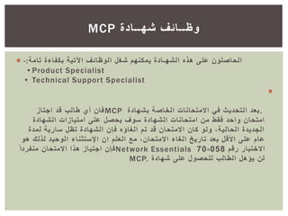  ‫تامة‬ ‫بكفاءة‬ ‫اآلتية‬ ‫الوظائف‬ ‫شغل‬ ‫يمكنهم‬ ‫الشهـادة‬ ‫هذه‬ ‫على‬ ‫الحاصلون‬:-
•Product Specialist
• Technical Support Specialist

.‫بشهادة‬ ‫الخاصة‬ ‫االمتحانات‬ ‫في‬ ‫التحديث‬ ‫بعد‬MCP‫اجتاز‬ ‫قد‬ ‫طالب‬ ‫أي‬ ‫فان‬
‫الشهادة‬ ‫امتيازات‬ ‫على‬ ‫يحصل‬ ‫سوف‬ ‫الشهادة‬ ‫امتحانات‬ ‫من‬ ‫فقط‬ ‫واحد‬ ‫امتحان‬
‫لمدة‬ ‫سارية‬ ‫تظل‬ ‫الشهادة‬ ‫فإن‬ ‫الغاؤه‬ ‫تم‬ ‫قد‬ ‫االمتحان‬ ‫كان‬ ‫ولو‬ ،‫الحالية‬ ‫الجديدة‬
‫ان‬ ‫العلم‬ ‫مع‬ ،‫االمتحان‬ ‫الغاء‬ ‫تاريخ‬ ‫بعد‬ ‫األقل‬ ‫على‬ ‫عام‬‫اإلستثناء‬‫لذلك‬ ‫الوحيد‬‫هو‬
‫رقم‬ ‫االختبار‬058-70Network Essentialsً‫منفردا‬ ‫االمتحان‬ ‫هذا‬ ‫اجتياز‬ ‫فإن‬
‫شهادة‬ ‫على‬ ‫للحصول‬ ‫الطالب‬ ‫يؤهل‬ ‫لن‬MCP.
‫شهــادة‬ ‫وظــائف‬MCP
 