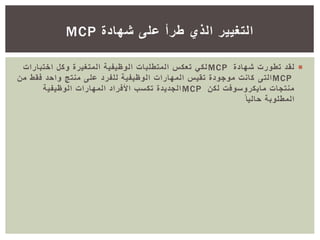 ‫شهادة‬ ‫تطورت‬ ‫لقد‬MCP‫اختبارا‬ ‫وكل‬ ‫المتغيرة‬ ‫الوظيفية‬ ‫المتطلبات‬ ‫تعكس‬ ‫لكي‬‫ت‬
MCP‫التى‬‫فقط‬ ‫واحد‬ ‫منتج‬ ‫على‬ ‫للفرد‬ ‫الوظيفية‬ ‫المهارات‬ ‫تقيس‬ ‫موجودة‬ ‫كانت‬‫من‬
‫لكن‬ ‫مايكروسوفت‬ ‫منتجات‬MCP‫الوظيفية‬ ‫المهارات‬ ‫األفراد‬ ‫تكسب‬ ‫الجديدة‬
ً‫حاليا‬ ‫المطلوبة‬
‫شهادة‬ ‫على‬ ‫طرأ‬ ‫الذي‬ ‫التغيير‬MCP
 
