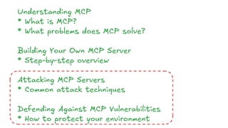 Understanding MCP
* What is MCP?
* What problems does MCP solve?
Building Your Own MCP Server
* Step-by-step overview
Attacking MCP Servers
* Common attack techniques
Defending Against MCP Vulnerabilities
* How to protect your environment
 