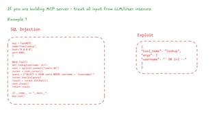 If you are building MCP server - treat all input from LLM/User insecure
Example 1
mcp = FastMCP(
name="UserLookup",
host="0.0.0.0",
port=8081,
)
@mcp.tool()
def lookup(username: str):
conn = sqlite3.connect("users.db")
cursor = conn.cursor()
query = f"SELECT * FROM users WHERE username = '{username}'"
cursor.execute(query)
result = cursor.fetchall()
conn.close()
return result
if __name__ == "__main__":
mcp.run()
SQL Injection
Exploit
{
"tool_name": "lookup",
"args": {
"username": "' OR 1=1 --"
}
}
 