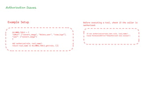Authorization Issues
ALLOWED_TOOLS = {
"admin": ["convert_image", "delete_user", "view_logs"],
"user": ["convert_image"]
}
def authorize(role, tool_name):
return tool_name in ALLOWED_TOOLS.get(role, [])
Example Setup Before executing a tool, check if the caller is
authorized:
if not authorize(current_user_role, tool_name):
raise PermissionError("Unauthorized tool access")
 