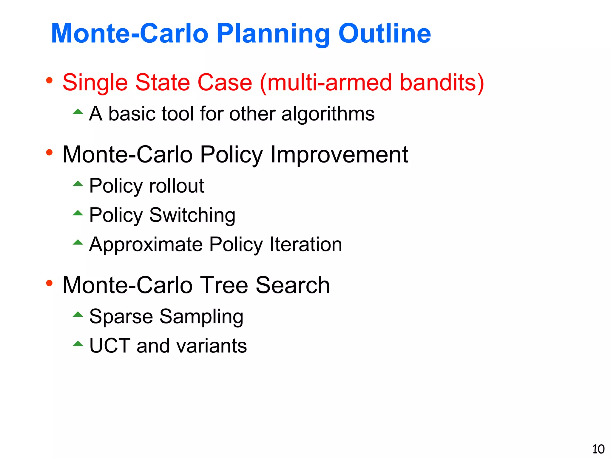 10
Monte-Carlo Planning Outline
Single State Case (multi-armed bandits)
A basic tool for other algorithms
Monte-Carlo Policy Improvement
Policy rollout
Policy Switching
Approximate Policy Iteration
Monte-Carlo Tree Search
Sparse Sampling
UCT and variants
 