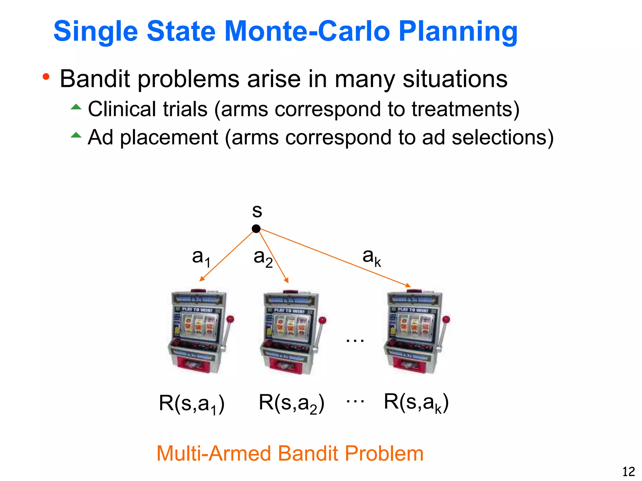 12
Single State Monte-Carlo Planning
Bandit problems arise in many situations
Clinical trials (arms correspond to treatments)
Ad placement (arms correspond to ad selections)
s
a1 a2 ak
R(s,a1) R(s,a2) R(s,ak)
Multi-Armed Bandit Problem
…
…
 