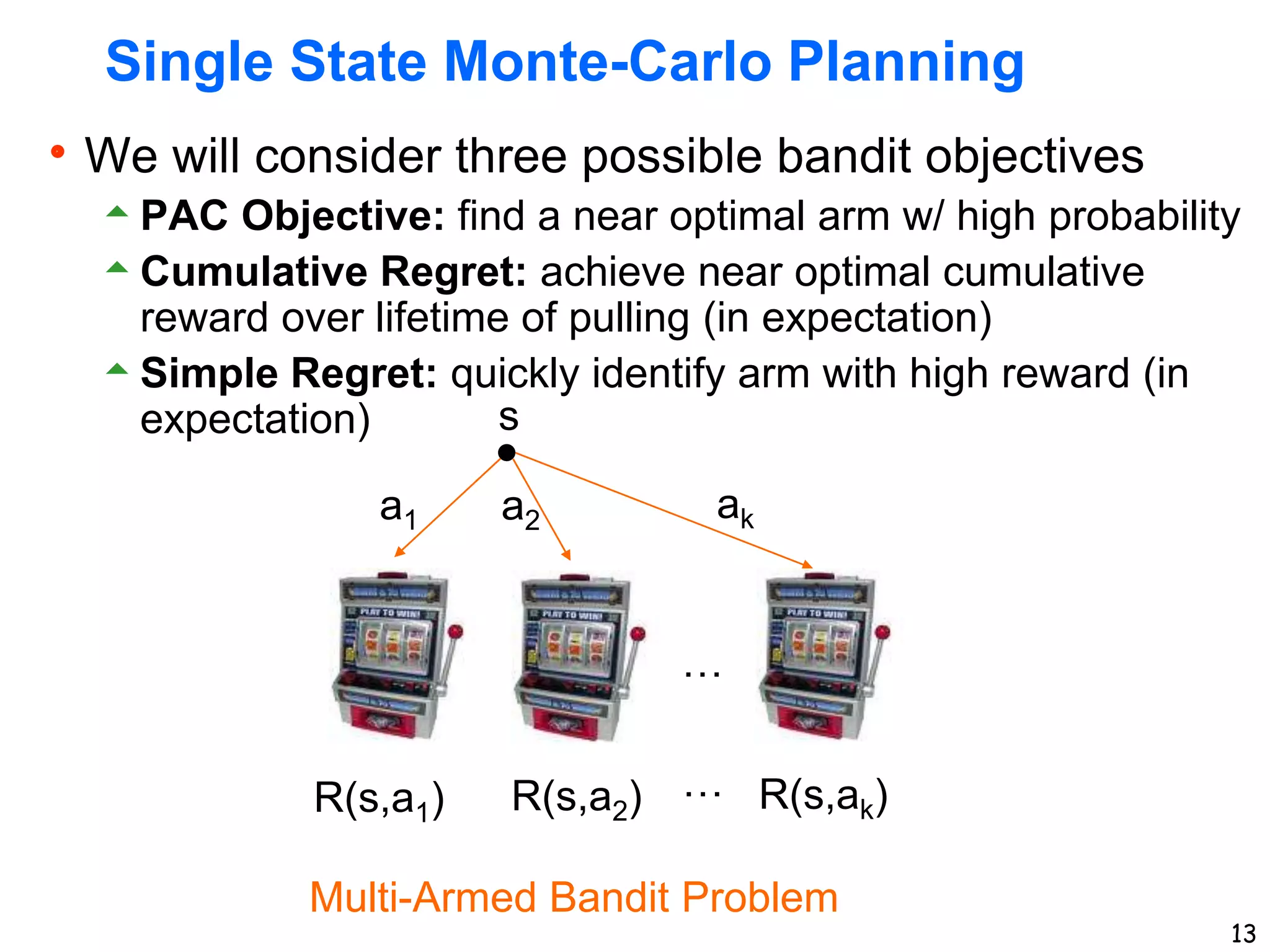 13
Single State Monte-Carlo Planning
We will consider three possible bandit objectives
PAC Objective: find a near optimal arm w/ high probability
Cumulative Regret: achieve near optimal cumulative
reward over lifetime of pulling (in expectation)
Simple Regret: quickly identify arm with high reward (in
expectation) s
a1 a2 ak
R(s,a1) R(s,a2) R(s,ak)
Multi-Armed Bandit Problem
…
…
 