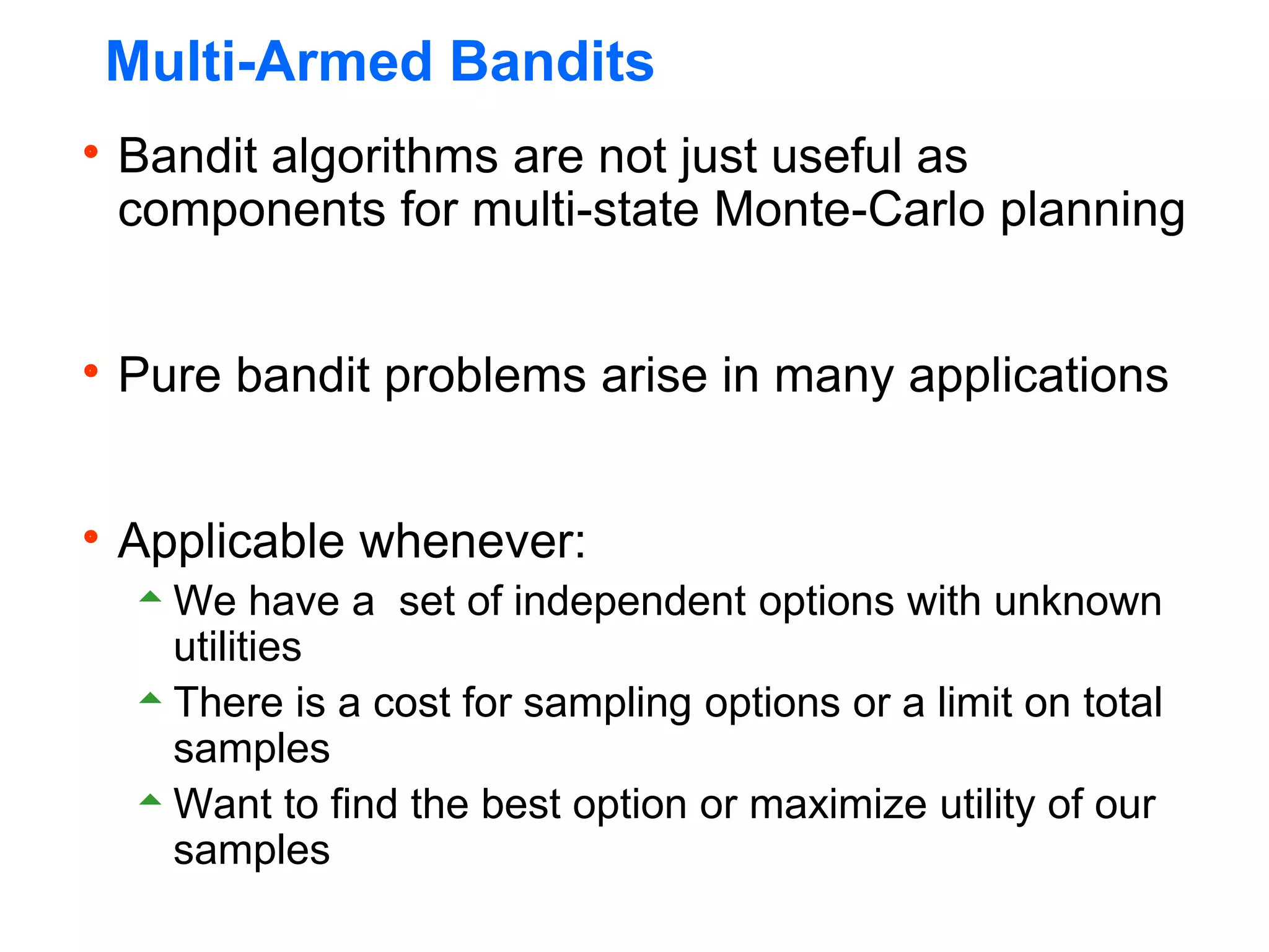 Multi-Armed Bandits
Bandit algorithms are not just useful as
components for multi-state Monte-Carlo planning
Pure bandit problems arise in many applications
Applicable whenever:
We have a set of independent options with unknown
utilities
There is a cost for sampling options or a limit on total
samples
Want to find the best option or maximize utility of our
samples
 