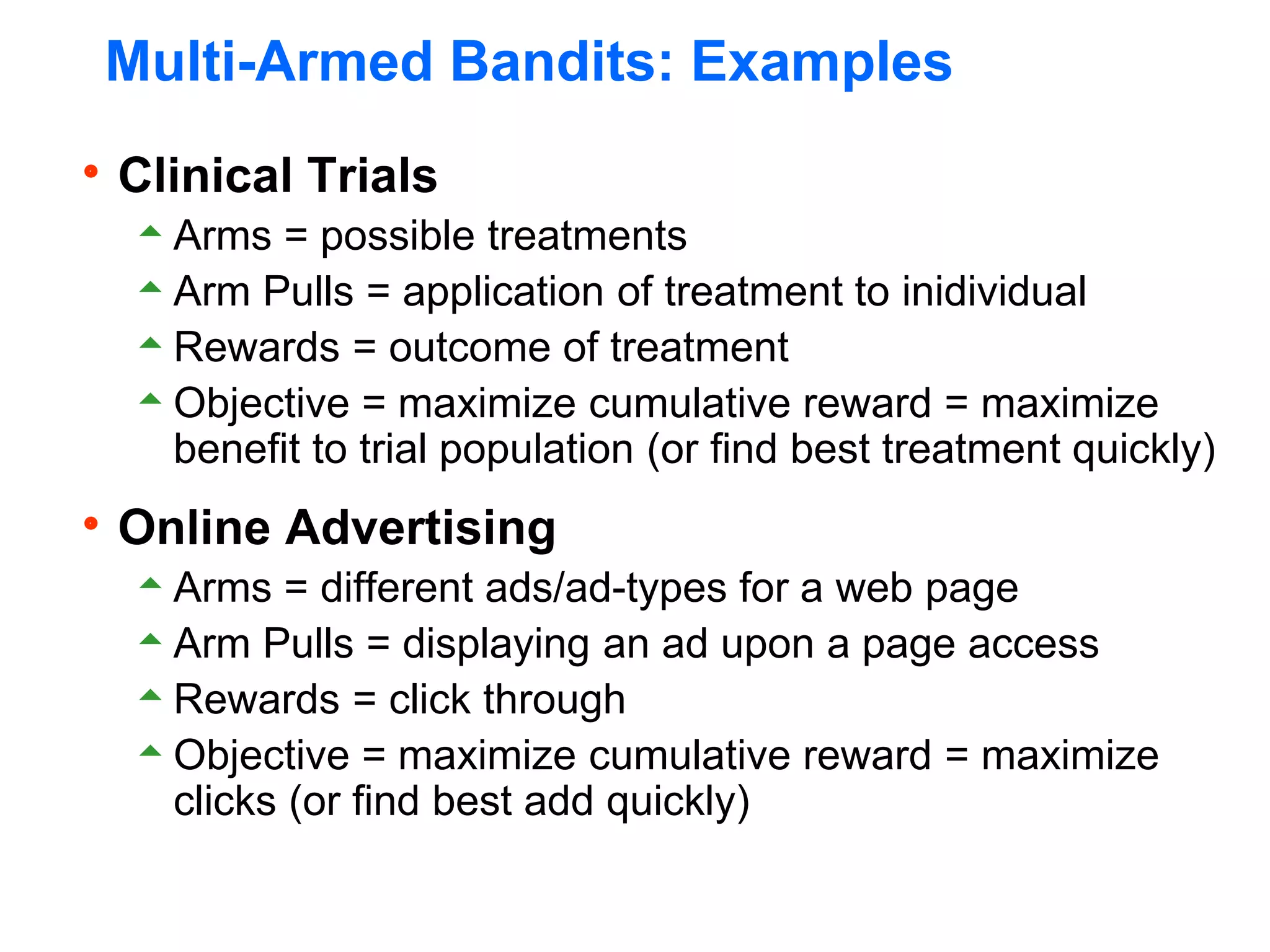 Multi-Armed Bandits: Examples
Clinical Trials
Arms = possible treatments
Arm Pulls = application of treatment to inidividual
Rewards = outcome of treatment
Objective = maximize cumulative reward = maximize
benefit to trial population (or find best treatment quickly)
Online Advertising
Arms = different ads/ad-types for a web page
Arm Pulls = displaying an ad upon a page access
Rewards = click through
Objective = maximize cumulative reward = maximize
clicks (or find best add quickly)
 