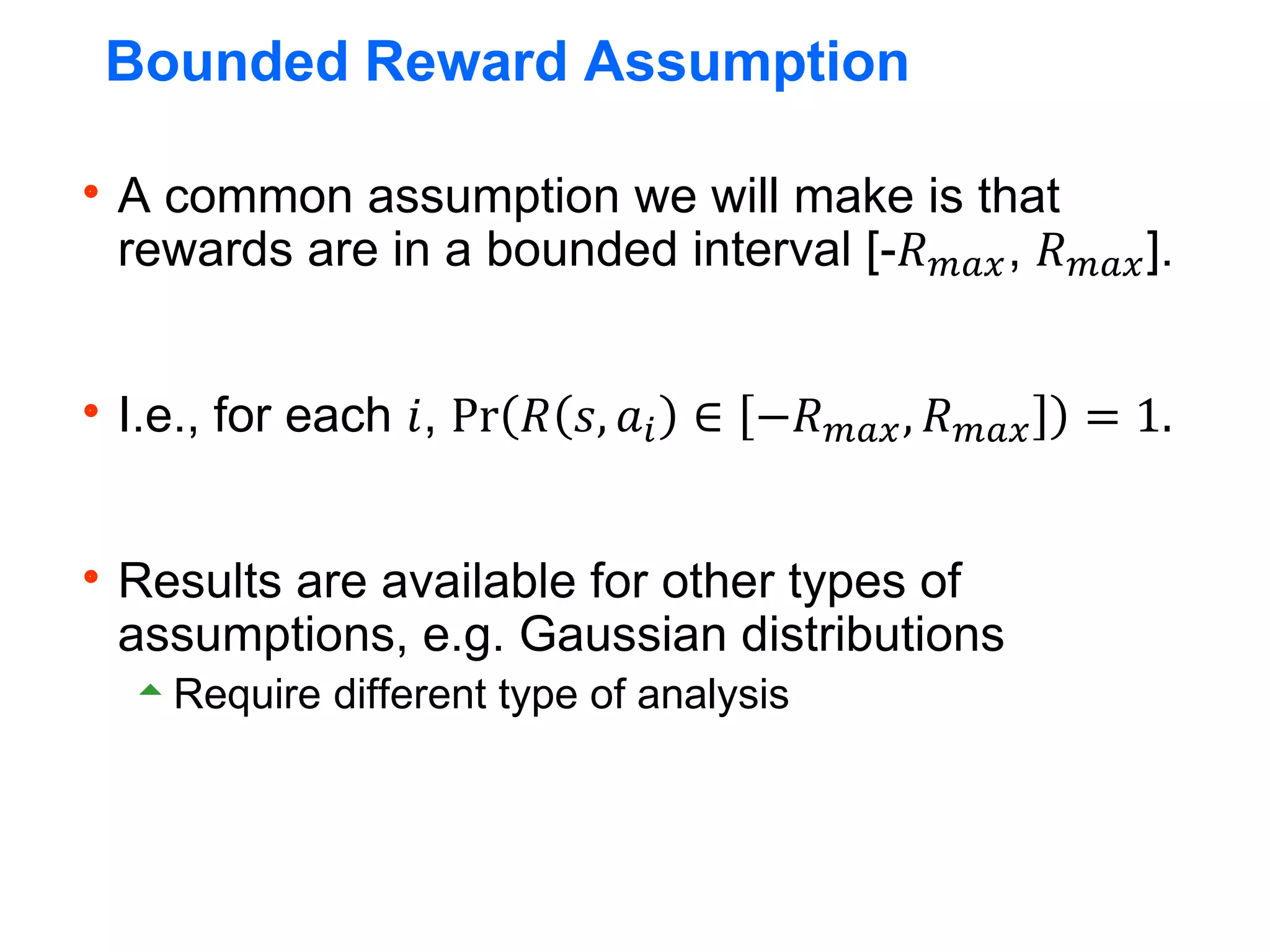 Bounded Reward Assumption
A common assumption we will make is that
rewards are in a bounded interval [-𝑅𝑚𝑎𝑥, 𝑅𝑚𝑎𝑥].
I.e., for each 𝑖, Pr 𝑅 𝑠, 𝑎𝑖 ∈ −𝑅𝑚𝑎𝑥, 𝑅𝑚𝑎𝑥 = 1.
Results are available for other types of
assumptions, e.g. Gaussian distributions
Require different type of analysis
 