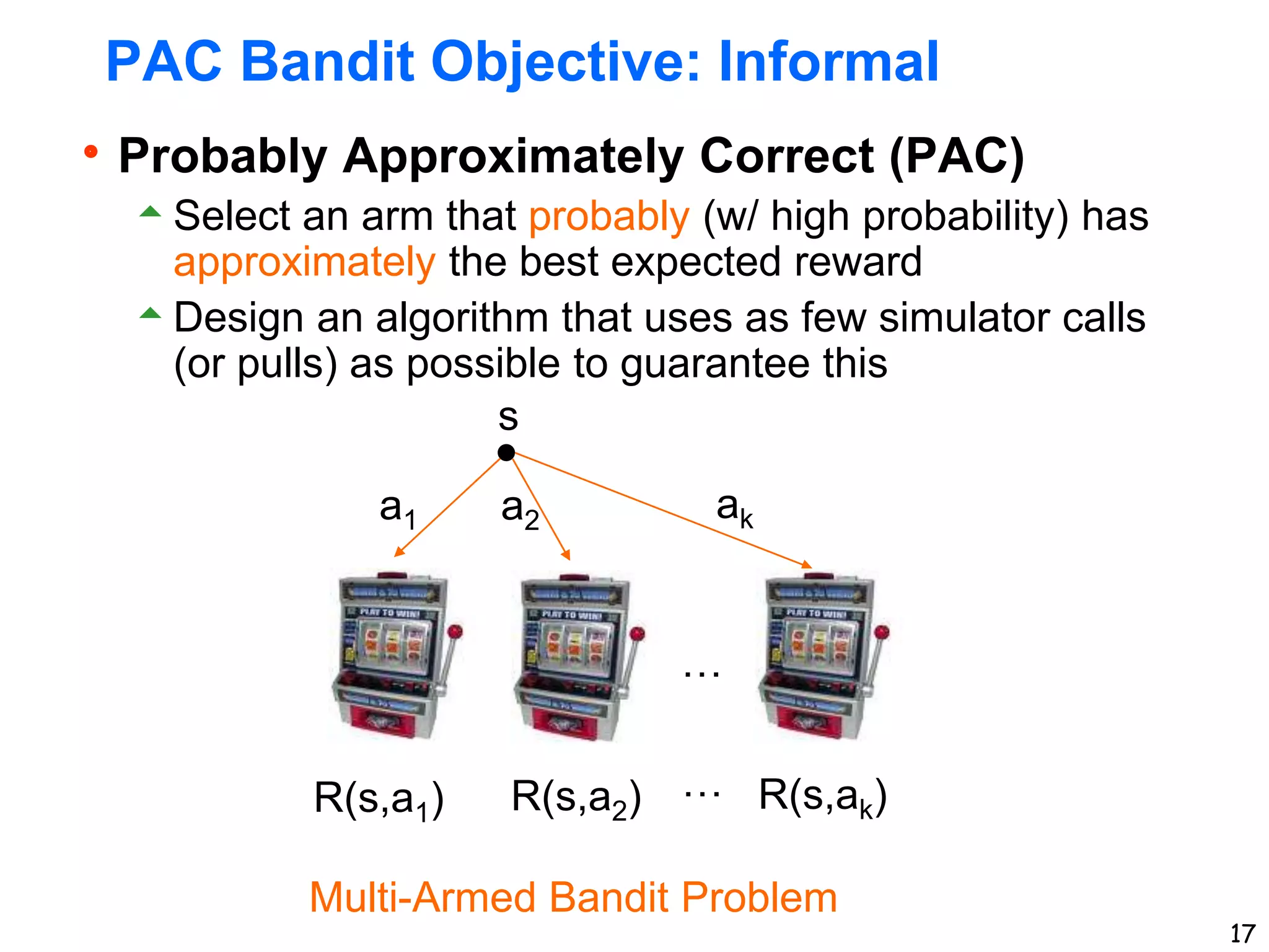 17
PAC Bandit Objective: Informal
Probably Approximately Correct (PAC)
Select an arm that probably (w/ high probability) has
approximately the best expected reward
Design an algorithm that uses as few simulator calls
(or pulls) as possible to guarantee this
s
a1 a2 ak
R(s,a1) R(s,a2) R(s,ak)
Multi-Armed Bandit Problem
…
…
 