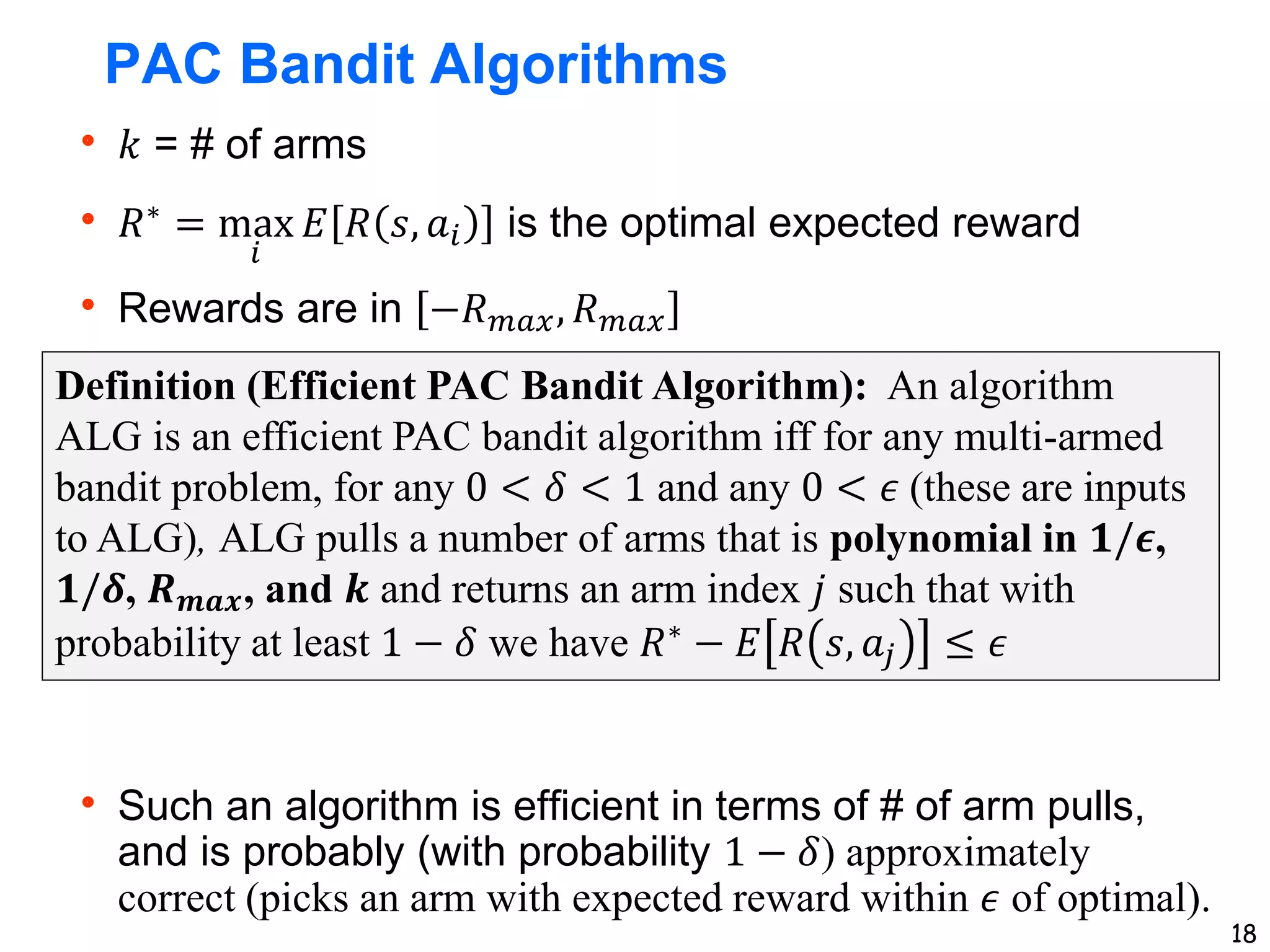 18
PAC Bandit Algorithms
 𝑘 = # of arms
 𝑅∗
= max
𝑖
𝐸 𝑅 𝑠, 𝑎𝑖 is the optimal expected reward
 Rewards are in −𝑅𝑚𝑎𝑥, 𝑅𝑚𝑎𝑥
 Such an algorithm is efficient in terms of # of arm pulls,
and is probably (with probability 1 − 𝛿) approximately
correct (picks an arm with expected reward within 𝜖 of optimal).
Definition (Efficient PAC Bandit Algorithm): An algorithm
ALG is an efficient PAC bandit algorithm iff for any multi-armed
bandit problem, for any 0 < 𝛿 < 1 and any 0 < 𝜖 (these are inputs
to ALG), ALG pulls a number of arms that is polynomial in 𝟏/𝝐,
𝟏/𝜹, 𝑹𝒎𝒂𝒙, and 𝒌 and returns an arm index 𝑗 such that with
probability at least 1 − 𝛿 we have 𝑅∗ − 𝐸 𝑅 𝑠, 𝑎𝑗 ≤ 𝜖
 
