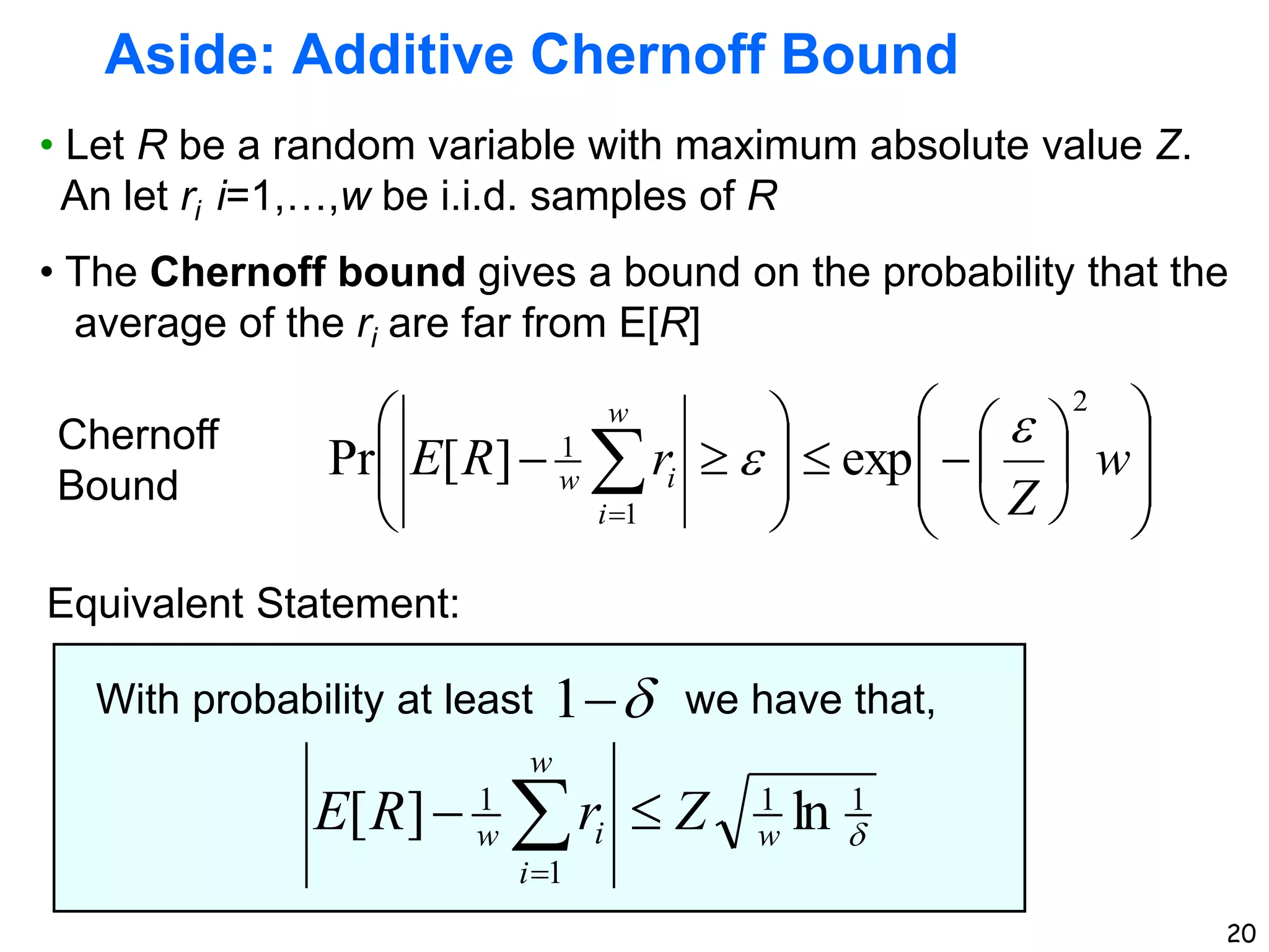 20
Aside: Additive Chernoff Bound
• Let R be a random variable with maximum absolute value Z.
An let ri i=1,…,w be i.i.d. samples of R
• The Chernoff bound gives a bound on the probability that the
average of the ri are far from E[R]

1
1
1
1
ln
]
[ w
w
i
i
w Z
r
R
E 
 

With probability at least we have that,


1

























 

w
Z
r
R
E
w
i
i
w
2
1
1
exp
]
[
Pr


Chernoff
Bound
Equivalent Statement:
 