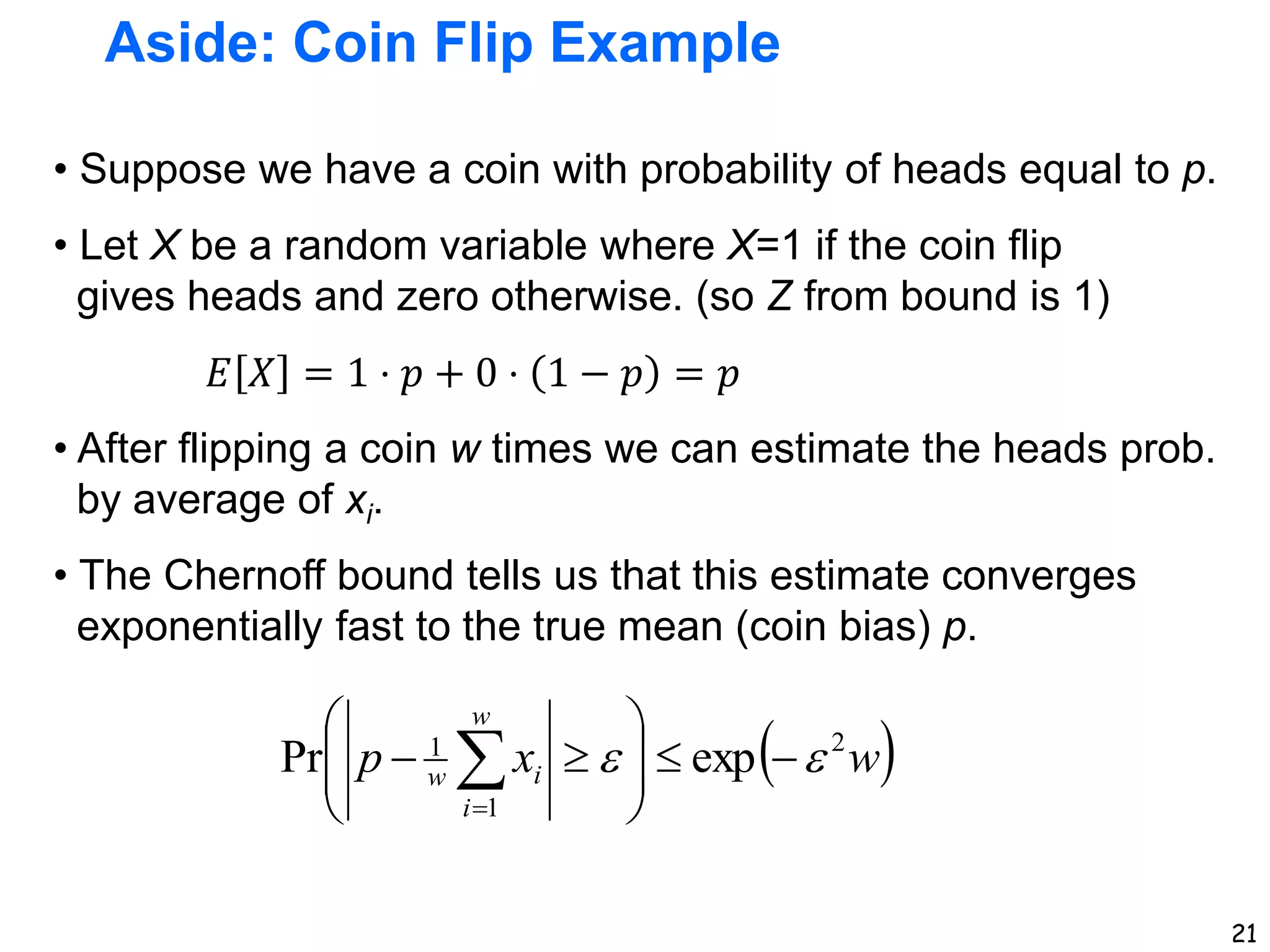 21
Aside: Coin Flip Example
• Suppose we have a coin with probability of heads equal to p.
• Let X be a random variable where X=1 if the coin flip
gives heads and zero otherwise. (so Z from bound is 1)
𝐸 𝑋 = 1 ⋅ 𝑝 + 0 ⋅ 1 − 𝑝 = 𝑝
• After flipping a coin w times we can estimate the heads prob.
by average of xi.
• The Chernoff bound tells us that this estimate converges
exponentially fast to the true mean (coin bias) p.
 
w
x
p
w
i
i
w
2
1
1
exp
Pr 
 










 

 