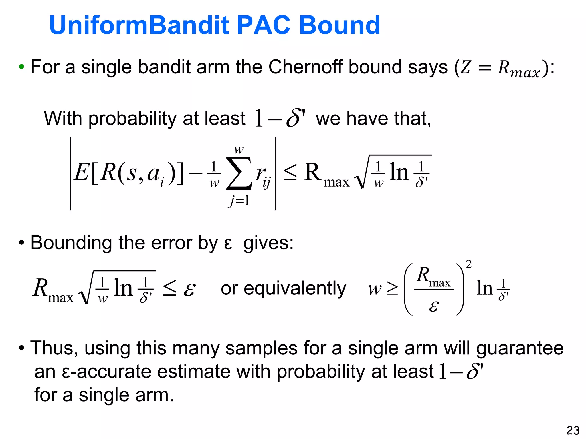 23
UniformBandit PAC Bound
• For a single bandit arm the Chernoff bound says (𝑍 = 𝑅𝑚𝑎𝑥):
• Bounding the error by ε gives:
• Thus, using this many samples for a single arm will guarantee
an ε-accurate estimate with probability at least
for a single arm.
'
1
1
max
1
1
ln
R
)]
,
(
[ 
w
w
j
ij
w
i r
a
s
R
E 
 

With probability at least we have that,
'
1 


 
'
1
1
max ln
w
R '
1
2
max
ln 








R
w
or equivalently
'
1 

 