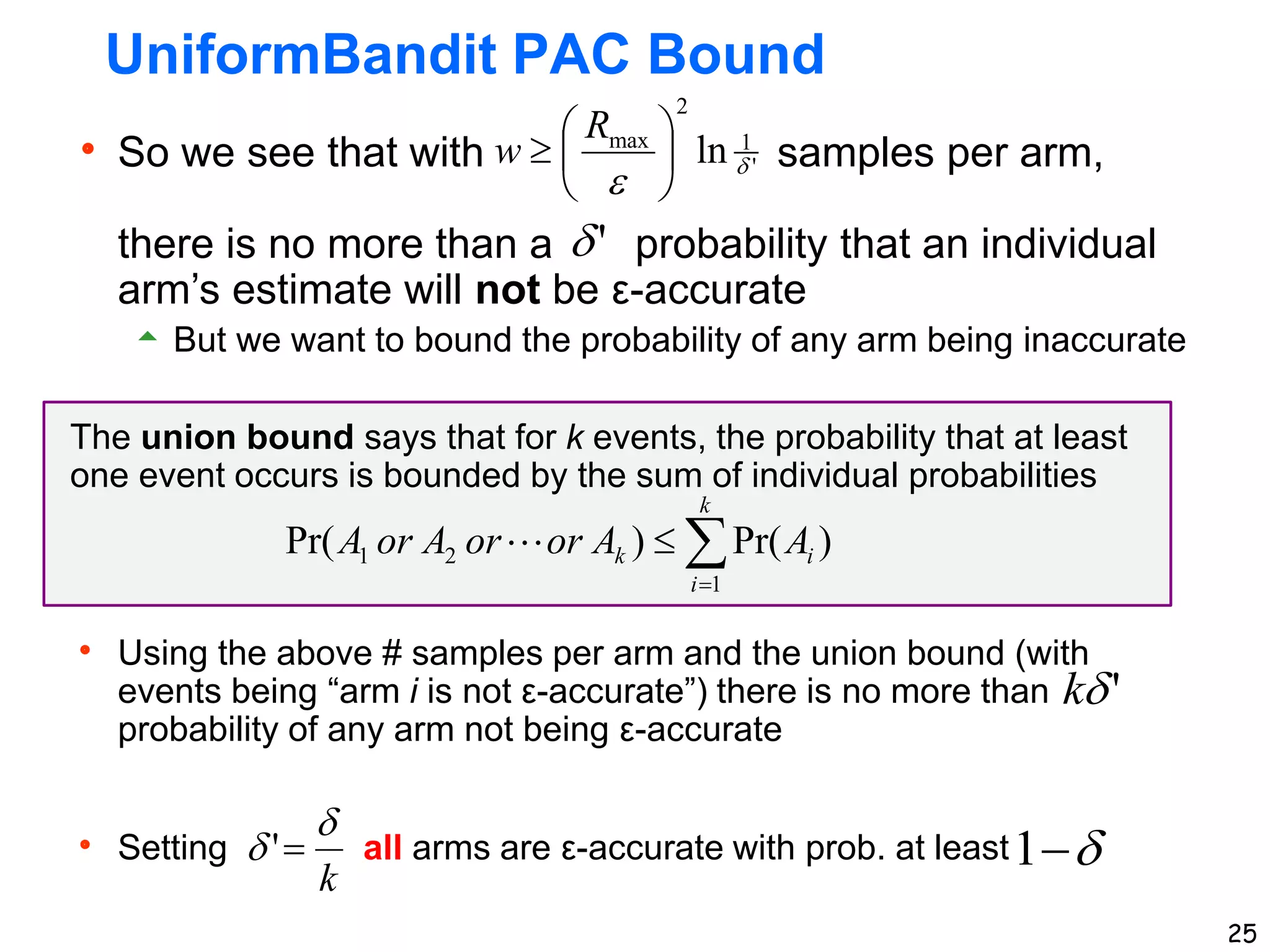  So we see that with samples per arm,
there is no more than a probability that an individual
arm’s estimate will not be ε-accurate
 But we want to bound the probability of any arm being inaccurate
The union bound says that for k events, the probability that at least
one event occurs is bounded by the sum of individual probabilities
 Using the above # samples per arm and the union bound (with
events being “arm i is not ε-accurate”) there is no more than
probability of any arm not being ε-accurate
 Setting all arms are ε-accurate with prob. at least
25
UniformBandit PAC Bound


1
'
1
2
max
ln 








R
w
'

'

k
k

 
'



k
i
i
k A
A
or
or
A
or
A
1
2
1 )
Pr(
)
Pr( 
 