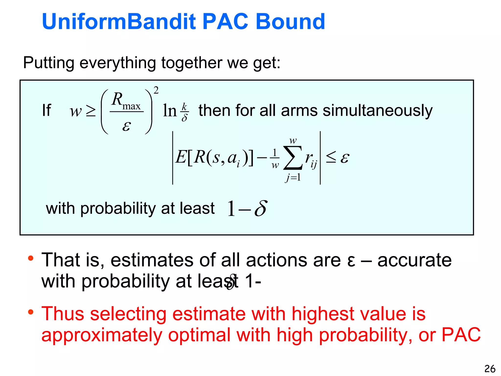 26
UniformBandit PAC Bound
If then for all arms simultaneously
with probability at least 

1


k
R
w ln
2
max







Putting everything together we get:
That is, estimates of all actions are ε – accurate
with probability at least 1-
Thus selecting estimate with highest value is
approximately optimal with high probability, or PAC



 

w
j
ij
w
i r
a
s
R
E
1
1
)]
,
(
[
 