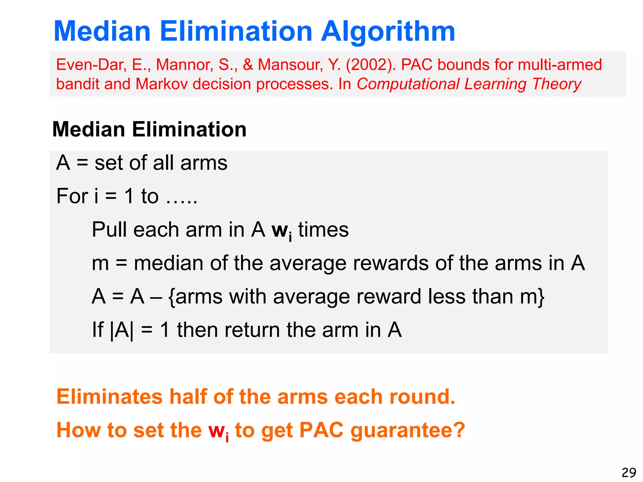 29
Median Elimination Algorithm
A = set of all arms
For i = 1 to …..
Pull each arm in A wi times
m = median of the average rewards of the arms in A
A = A – {arms with average reward less than m}
If |A| = 1 then return the arm in A
Eliminates half of the arms each round.
How to set the wi to get PAC guarantee?
Even-Dar, E., Mannor, S., & Mansour, Y. (2002). PAC bounds for multi-armed
bandit and Markov decision processes. In Computational Learning Theory
Median Elimination
 
