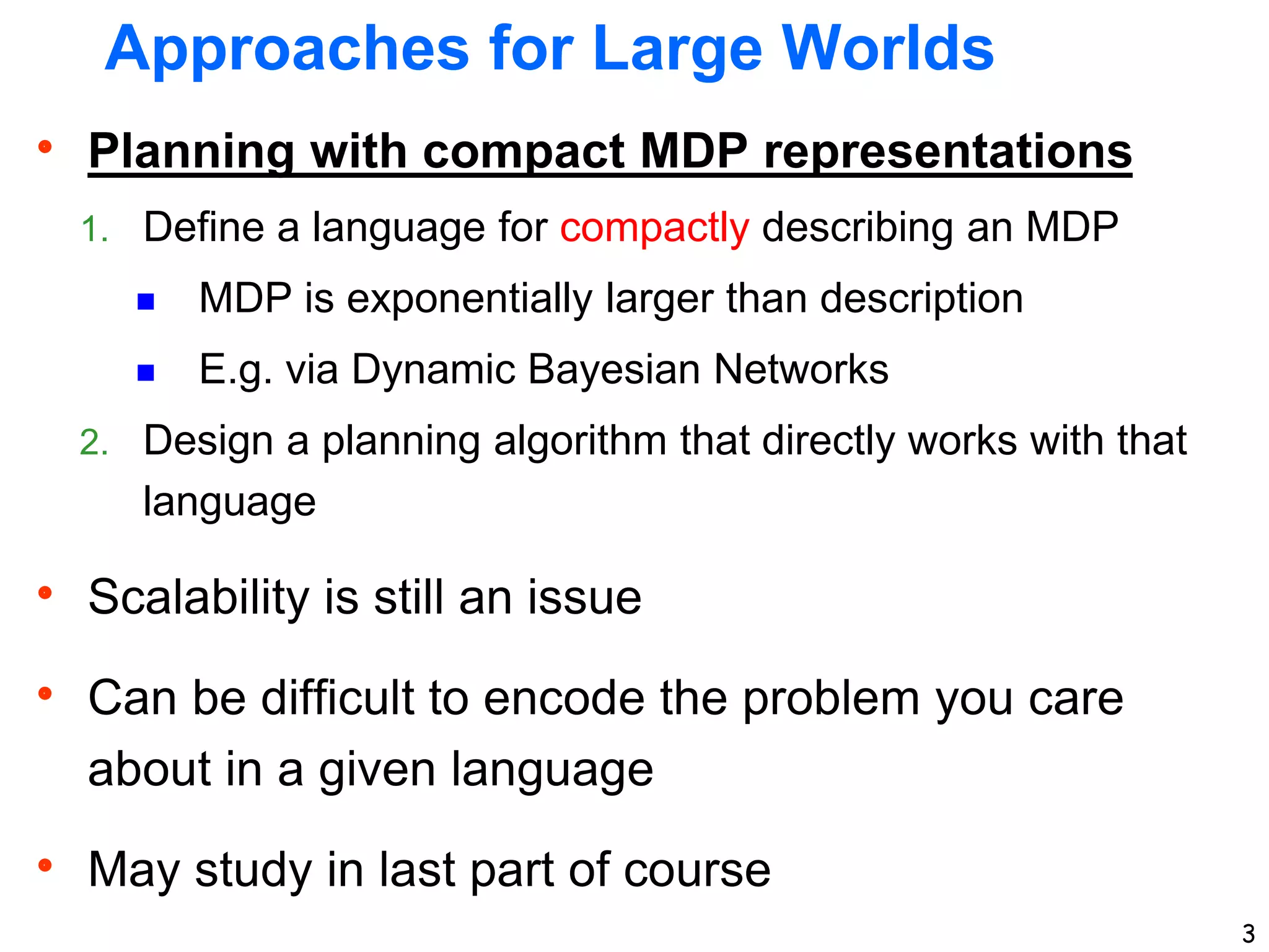3
Approaches for Large Worlds
 Planning with compact MDP representations
1. Define a language for compactly describing an MDP
 MDP is exponentially larger than description
 E.g. via Dynamic Bayesian Networks
2. Design a planning algorithm that directly works with that
language
 Scalability is still an issue
 Can be difficult to encode the problem you care
about in a given language
 May study in last part of course
 