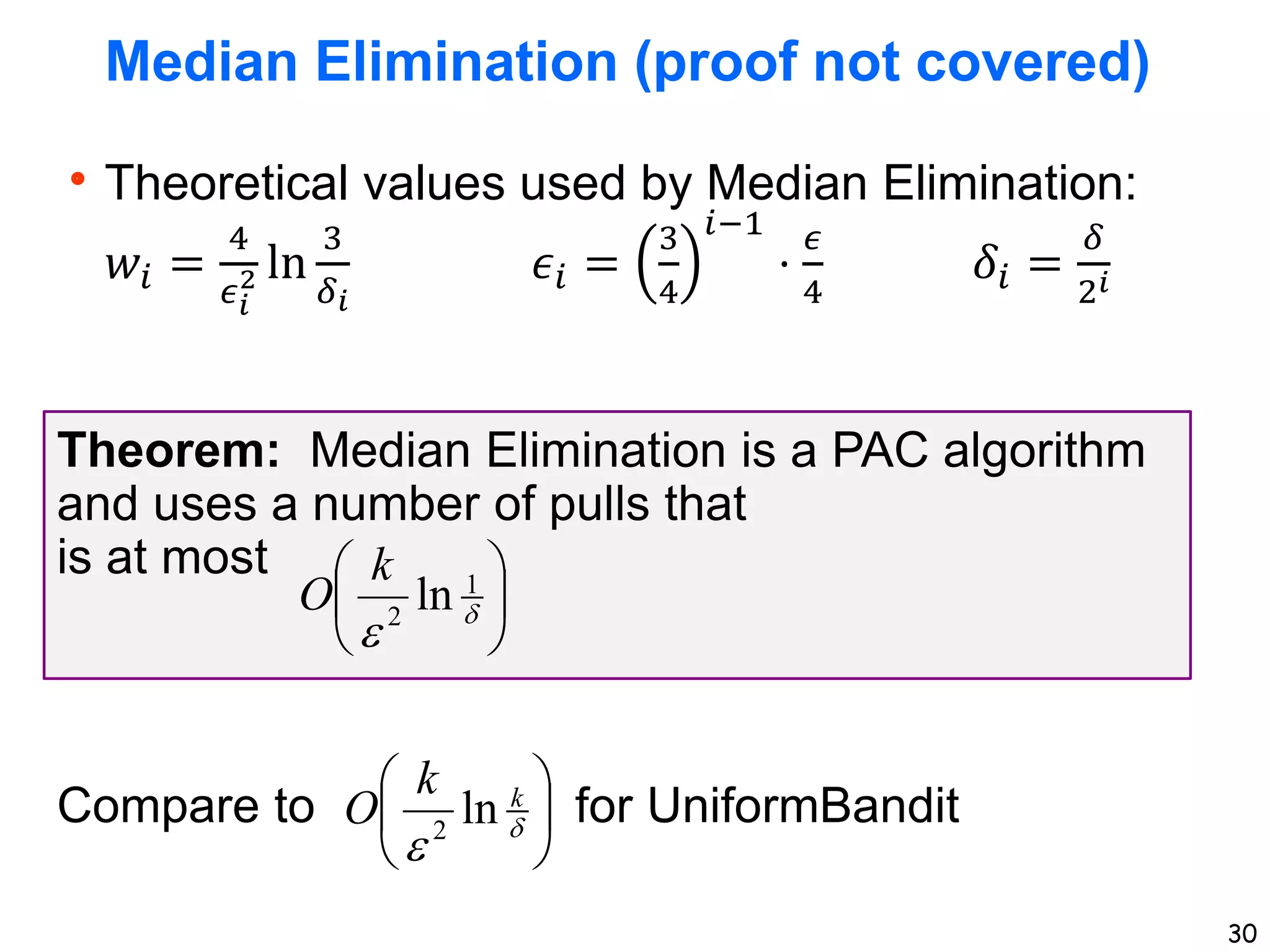 30
Median Elimination (proof not covered)
Theoretical values used by Median Elimination:
𝑤𝑖 =
4
𝜖𝑖
2 ln
3
𝛿𝑖
𝜖𝑖 =
3
4
𝑖−1
⋅
𝜖
4
𝛿𝑖 =
𝛿
2𝑖
Theorem: Median Elimination is a PAC algorithm
and uses a number of pulls that
is at most
Compare to for UniformBandit








1
2
ln
k
O








k
k
O ln
2
 