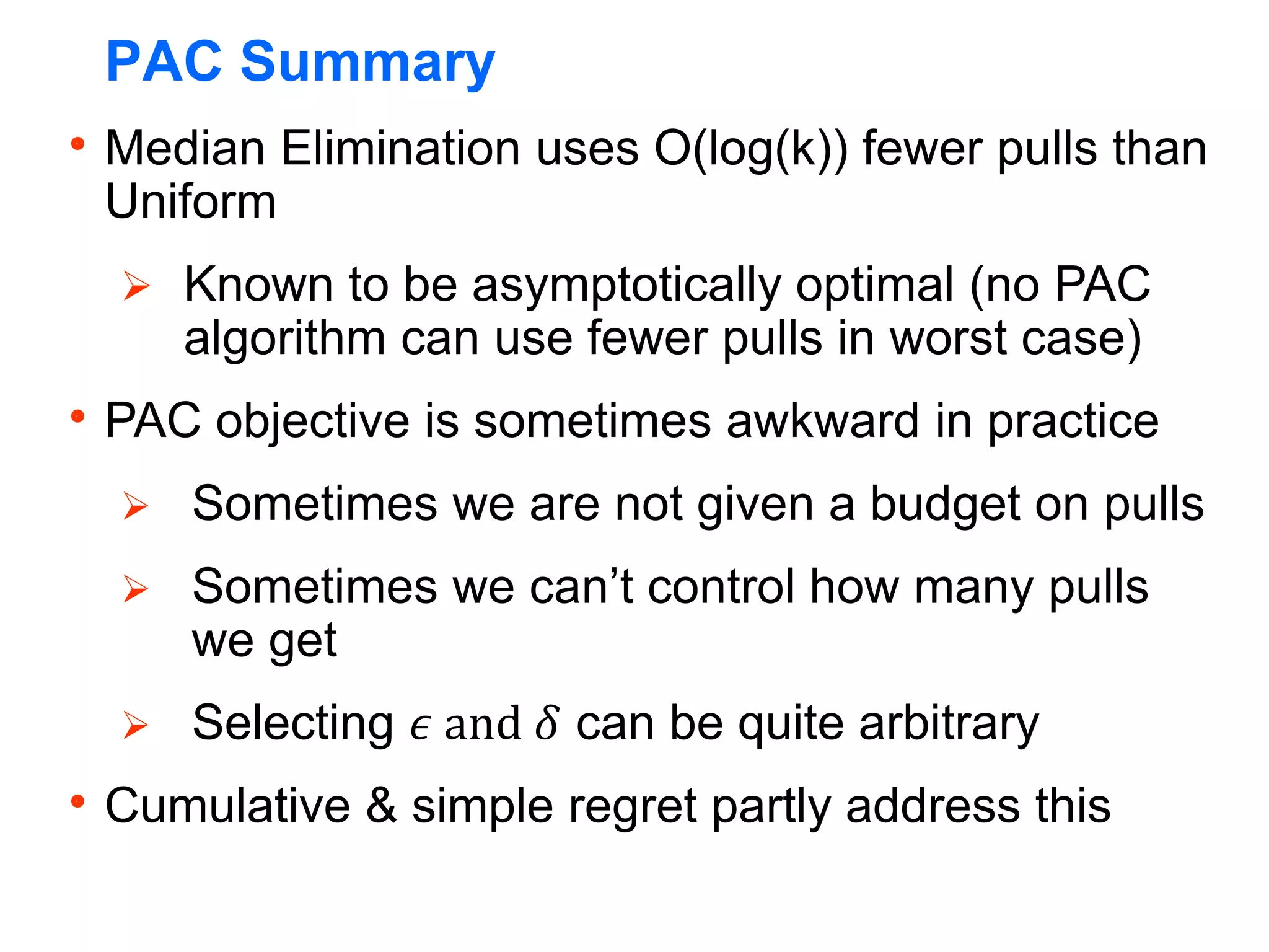 PAC Summary
Median Elimination uses O(log(k)) fewer pulls than
Uniform
 Known to be asymptotically optimal (no PAC
algorithm can use fewer pulls in worst case)
PAC objective is sometimes awkward in practice
 Sometimes we are not given a budget on pulls
 Sometimes we can’t control how many pulls
we get
 Selecting 𝜖 and 𝛿 can be quite arbitrary
Cumulative & simple regret partly address this
 