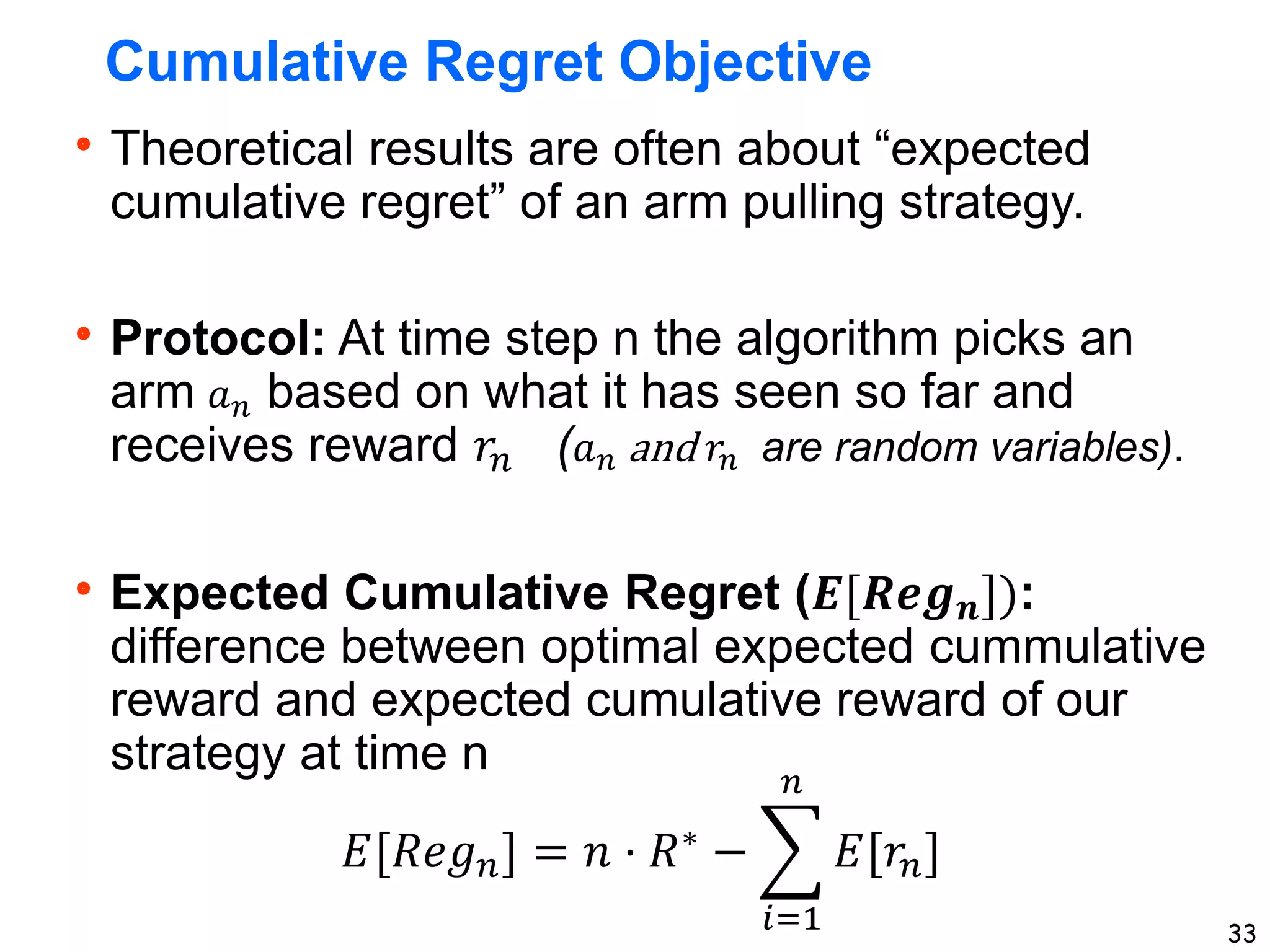 33
Cumulative Regret Objective
Theoretical results are often about “expected
cumulative regret” of an arm pulling strategy.
Protocol: At time step n the algorithm picks an
arm 𝑎𝑛 based on what it has seen so far and
receives reward 𝑟𝑛 (𝑎𝑛 and 𝑟𝑛 are random variables).
Expected Cumulative Regret (𝑬[𝑹𝒆𝒈𝒏]):
difference between optimal expected cummulative
reward and expected cumulative reward of our
strategy at time n
𝐸[𝑅𝑒𝑔𝑛] = 𝑛 ⋅ 𝑅∗ −
𝑖=1
𝑛
𝐸[𝑟𝑛]
 