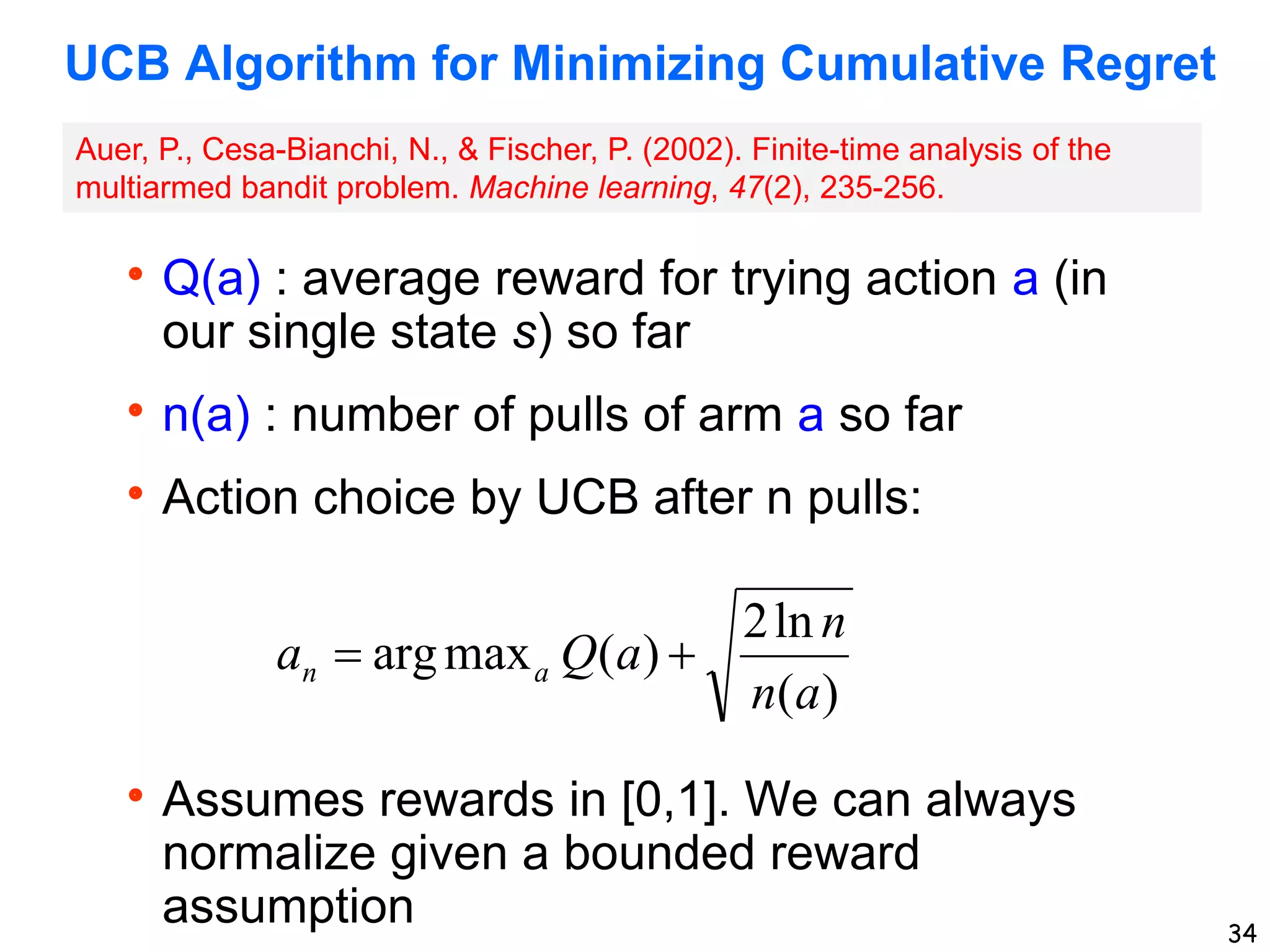 34
UCB Algorithm for Minimizing Cumulative Regret
Q(a) : average reward for trying action a (in
our single state s) so far
n(a) : number of pulls of arm a so far
Action choice by UCB after n pulls:
Assumes rewards in [0,1]. We can always
normalize given a bounded reward
assumption
)
(
ln
2
)
(
max
arg
a
n
n
a
Q
a a
n 

Auer, P., Cesa-Bianchi, N., & Fischer, P. (2002). Finite-time analysis of the
multiarmed bandit problem. Machine learning, 47(2), 235-256.
 
