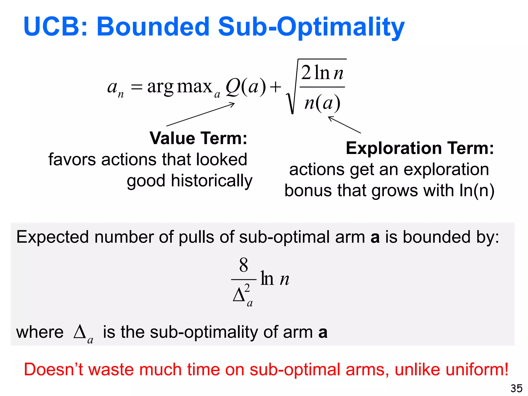 35
UCB: Bounded Sub-Optimality
)
(
ln
2
)
(
max
arg
a
n
n
a
Q
a a
n 

Value Term:
favors actions that looked
good historically
Exploration Term:
actions get an exploration
bonus that grows with ln(n)
Expected number of pulls of sub-optimal arm a is bounded by:
where is the sub-optimality of arm a
n
a
ln
8
2

a

Doesn’t waste much time on sub-optimal arms, unlike uniform!
 