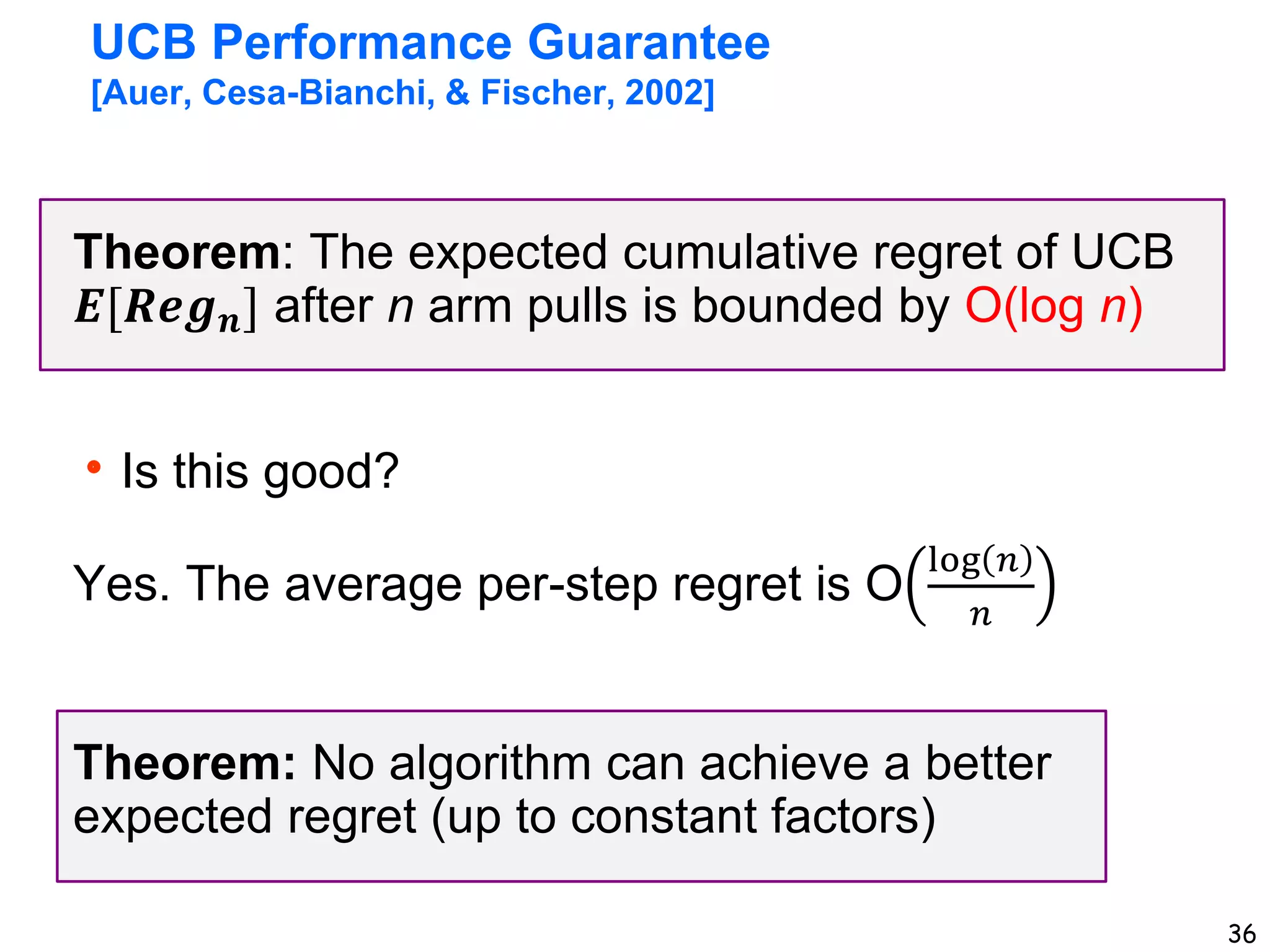 36
UCB Performance Guarantee
[Auer, Cesa-Bianchi, & Fischer, 2002]
Theorem: The expected cumulative regret of UCB
𝑬[𝑹𝒆𝒈𝒏] after n arm pulls is bounded by O(log n)
Is this good?
Yes. The average per-step regret is O
log 𝑛
𝑛
Theorem: No algorithm can achieve a better
expected regret (up to constant factors)
 