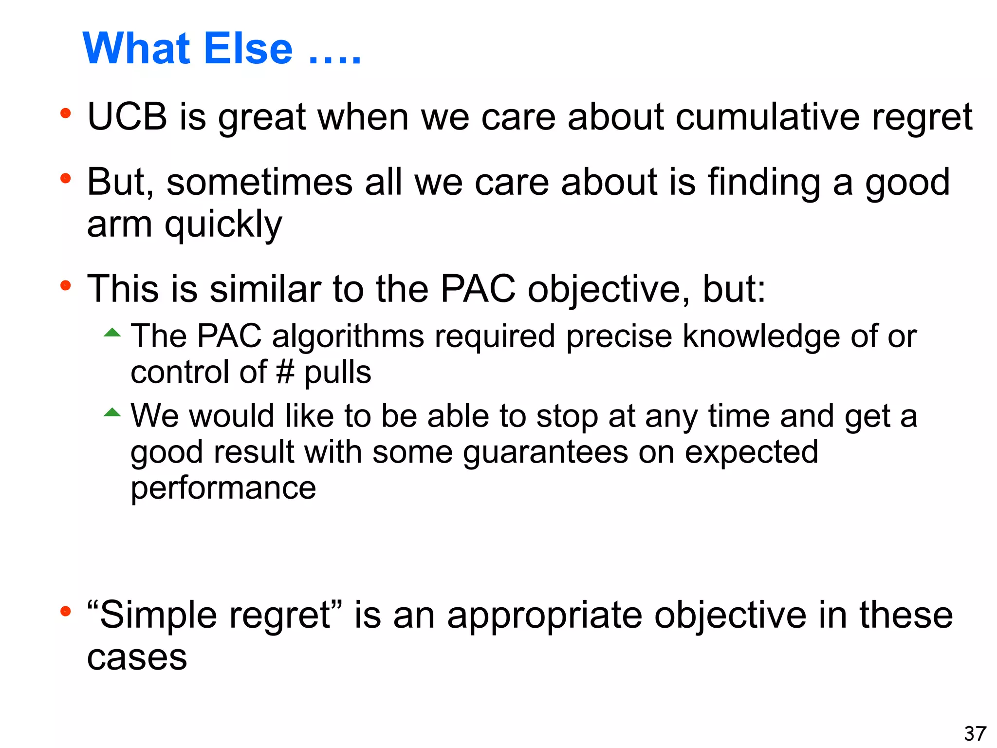 37
What Else ….
UCB is great when we care about cumulative regret
But, sometimes all we care about is finding a good
arm quickly
This is similar to the PAC objective, but:
The PAC algorithms required precise knowledge of or
control of # pulls
We would like to be able to stop at any time and get a
good result with some guarantees on expected
performance
“Simple regret” is an appropriate objective in these
cases
 