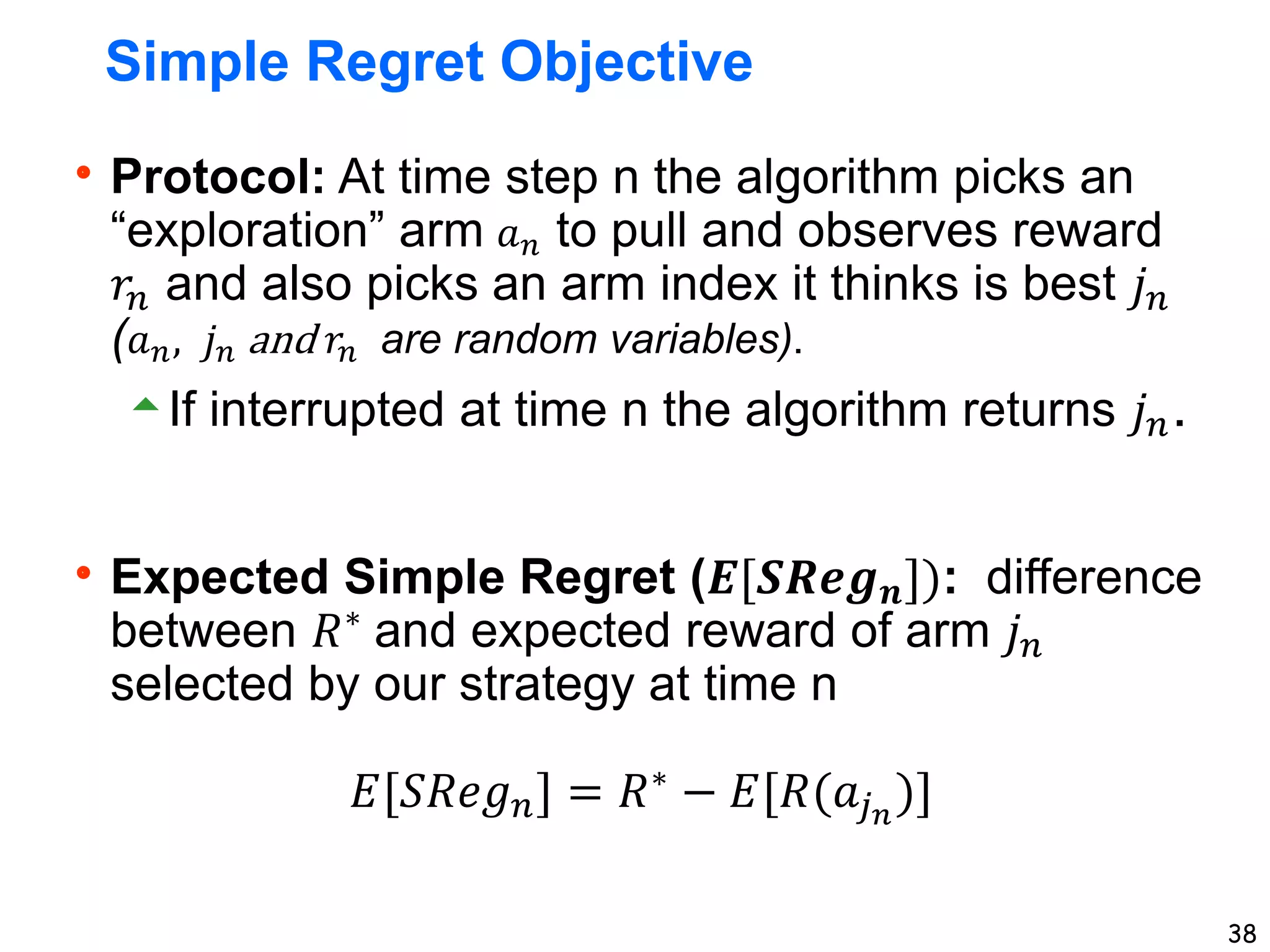 38
Simple Regret Objective
Protocol: At time step n the algorithm picks an
“exploration” arm 𝑎𝑛 to pull and observes reward
𝑟𝑛 and also picks an arm index it thinks is best 𝑗𝑛
(𝑎𝑛, 𝑗𝑛 and 𝑟𝑛 are random variables).
If interrupted at time n the algorithm returns 𝑗𝑛.
Expected Simple Regret (𝑬[𝑺𝑹𝒆𝒈𝒏]): difference
between 𝑅∗
and expected reward of arm 𝑗𝑛
selected by our strategy at time n
𝐸[𝑆𝑅𝑒𝑔𝑛] = 𝑅∗ − 𝐸[𝑅(𝑎𝑗𝑛
)]
 