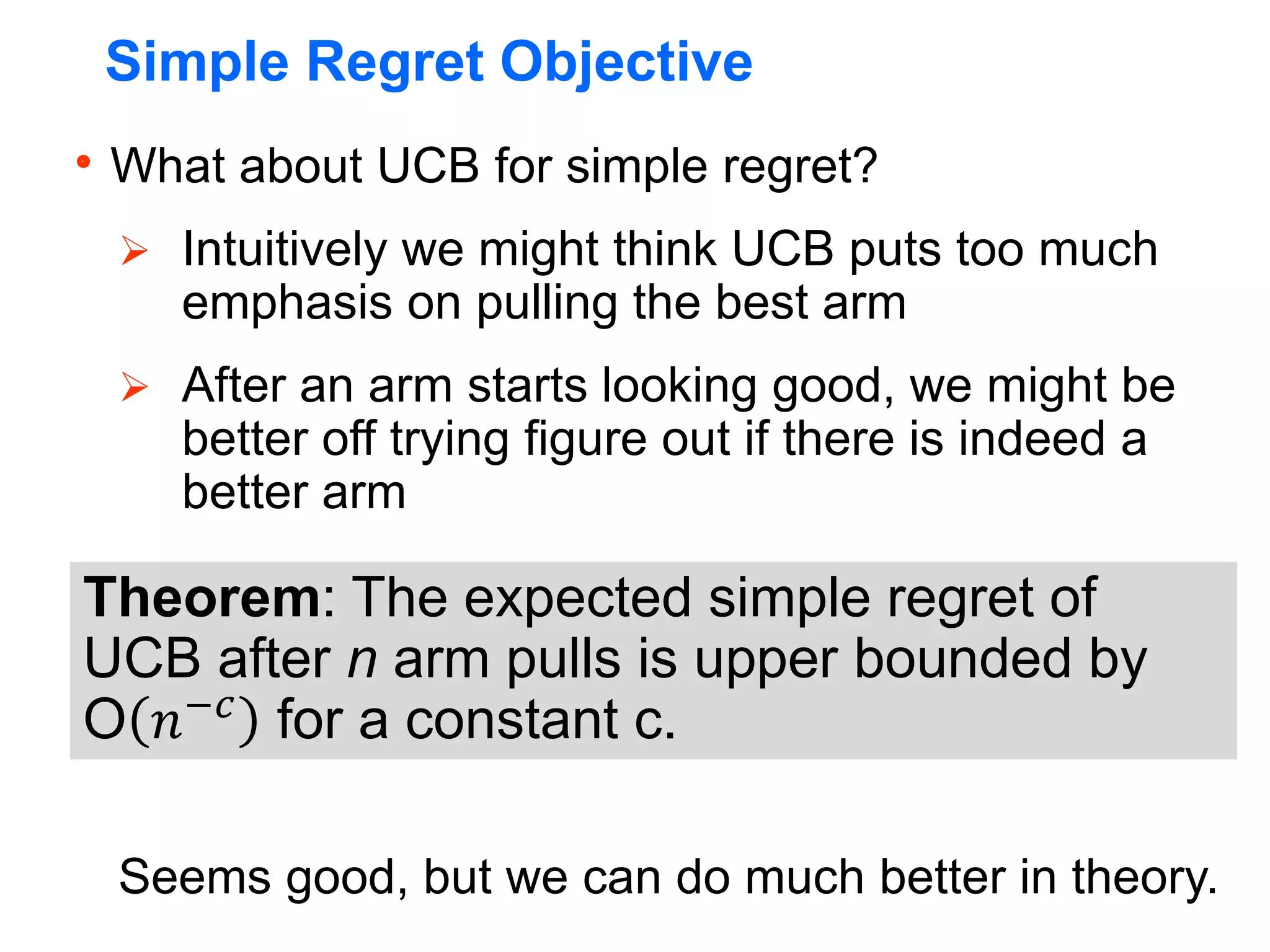 Simple Regret Objective
What about UCB for simple regret?
 Intuitively we might think UCB puts too much
emphasis on pulling the best arm
 After an arm starts looking good, we might be
better off trying figure out if there is indeed a
better arm
Seems good, but we can do much better in theory.
Theorem: The expected simple regret of
UCB after n arm pulls is upper bounded by
O 𝑛−𝑐
for a constant c.
 