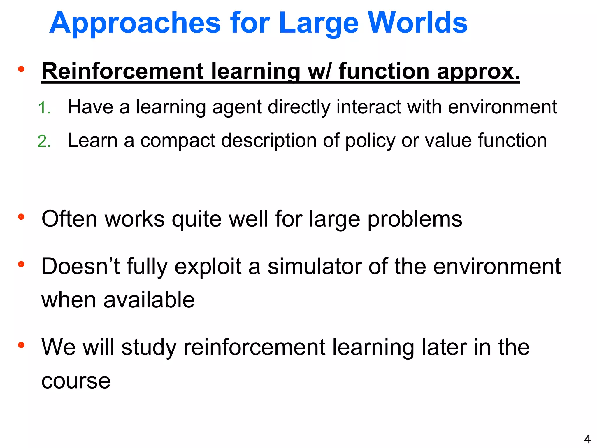 4
Approaches for Large Worlds
 Reinforcement learning w/ function approx.
1. Have a learning agent directly interact with environment
2. Learn a compact description of policy or value function
 Often works quite well for large problems
 Doesn’t fully exploit a simulator of the environment
when available
 We will study reinforcement learning later in the
course
 